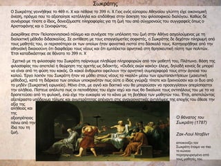 Σωκράτης Ο θάνατος του Σωκράτη (1787) Ζακ-Λουί Νταβίντ   απεικονίζει τον Σωκράτη έτοιμο να πιει το κώνειο περιτριγυρισμένο από τους μαθητές του.  Ο Σωκράτης γεννήθηκε το 469 π. Χ και πέθανε το 399 π. Χ Γιος ενός εύπορου Αθηναίου γλύπτη είχε οικονομική άνεση, πράγμα που το αξιοποίησε κατάλληλα και επιδόθηκε στην άσκηση του φιλοσοφικού διαλόγου. Καθώς δε συνέγραψε τίποτε ο ίδιος, δανειζόμαστε πληροφορίες για τη ζωή του από σύγχρονούς του συγγραφείς όπως ο Αριστοφάνης και ο Ξενοφώντας.  Διακρίθηκε στον Πελοποννησιακό πόλεμο και συνέχισε την υπόλοιπη του ζωή στην Αθήνα ασχολούμενος με τη διαλεκτική μέθοδο διδασκαλίας. Σε αντίθεση με τους επαγγελματίες σοφιστές, ο Σωκράτης δε δεχόταν πληρωμή από τους μαθητές του, οι περισσότεροι εκ των οποίων ήταν φανατικά πιστοί στο δάσκαλό τους. Κατηγορήθηκε από την αθηναϊκή δικαιοσύνη ότι διαφθείρει τους νέους και ότι εμπλέκεται αρνητικά στη θρησκευτική πίστη των πολιτών. Έτσι καταδικάστηκε σε θάνατο το 399 π. Χ Σχετικά με τη φιλοσοφία του Σωκράτη παίρνουμε πληθώρα πληροφοριών από τον μαθητή του, Πλάτωνα. Βάση της φιλοσοφίας του αποτελεί η θεώρηση της αρετής ως διδακτής. «Ουδείς εκών κακός» έλεγε, δηλαδή κανείς δε μπορεί να είναι από τη φύση του κακός. Οι κακοί άνθρωποι οφείλουν την αρνητική συμπεριφορά τους στην άγνοια του καλού. Έργο λοιπόν του Σωκράτη ήταν να μάθει στους νέους το «καλό» μέσω των ερωταπαντήσεων (μαιευτική μέθοδος), κατά τη διάρκεια των οποίων υποκρινόταν πως ούτε ο ίδιος γνώριζε τίποτε και ξεκινούσαν και οι δυο από το μηδέν (Σωκρατική ειρωνεία). Μόνο έτσι, με αγνό και δεκτικό νου θα μπορούσαν να προσεγγίσουν απερίσπαστοι την αλήθεια. Πίστευε απόλυτα πως οι πεποιθήσεις του είχαν ισχύ και πως θα δικαίωνε τους αντιπάλους του με το να δραπετεύσει από τη φυλακή, ενώ είχε την ευκαιρία να το κάνει με τη βοήθεια των μαθητών του. Έτσι, αποτελώντας αξεπέραστο υπόδειγμα τόλμης και ανωτερότητας απέναντι στις αναχρονιστικές αντιλήψεις της εποχής του έθεσε την αξία της  αλήθειας και της αξιοπρέπειας πάνω από την ίδια του τη ζωή.  