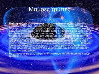 Μαύρες τρύπες Μαύρη τρύπα  είναι μια συγκέντρωση μάζας σημαντικά μεγάλης ώστε η δύναμη της βαρύτητας να μην επιτρέπει σε οτιδήποτε να ξεφεύγει από αυτή, παρά μόνο μέσω κβαντικής συμπεριφοράς. Το βαρυτικό πεδίο είναι τόσο δυνατό, ώστε η ταχύτητα διαφυγής κοντά του ξεπερνά την ταχύτητα του φωτός. Αυτό έχει σαν αποτέλεσμα ότι τίποτα, ούτε καν το φως, δεν μπορεί να ξεφύγει από τη βαρύτητα της μαύρης τρύπας, εξ' ου και η λέξη «μαύρη». Ο όρος  μαύρη τρύπα  (black hole) είναι ευρύτατα διαδεδομένος και επινοήθηκε το 1967 από τον Αμερικανό αστρονόμο και θεωρητικό φυσικό  Τζον  Χουίλερ  (John Wheeler). Δεν αναφέρεται σε τρύπα με τη συνήθη έννοια (οπή), αλλά σε μια περιοχή του χώρου, από την οποία τίποτα δεν μπορεί να επιστρέψει. θα μπορούσε να μετατρέψει τη Γη ή ακόμα και τον Ήλιο, σε «μαύρη τρύπα». 