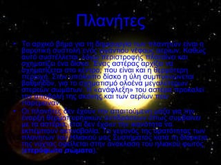 Πλανήτες Το αρχικό βήμα για τη δημιουργία των πλανητών είναι η βαρυτική συστολή ενός γιγάντιου νέφους αερίων. Καθώς αυτό συστέλλεται, λόγω περιστροφής πλαταίνει και σχηματίζει ένα δίσκο. Ένας αστέρας αρχίζει να σχηματίζεται στο κέντρο, που είναι και η θερμότερη περιοχή. Στον υπόλοιπο δίσκο η ύλη συμπυκνώνεται βαθμηδόν, για το σχηματισμό ολοένα μεγαλύτερων στερεών σωμάτων. Η «ανάφλεξη» του αστέρα προκαλεί την αποβολή της σκόνης και των αερίων που παρέμειναν. Οι πλανήτες δεν έχουν την απαιτούμενη μάζα για την έναρξη θερμοπυρηνικών αντιδράσεων όπως συμβαίνει με τα αστέρια, έτσι δεν έχουν την ικανότητα να εκπέμπουν ακτινοβολία. Το γεγονός της ορατότητας των πλανητών του Ηλιακού μας Συστήματος κατά τη διάρκεια της νύχτας οφείλεται στην ανάκλαση του ηλιακού φωτός ( ετερόφωτα σώματα ). 