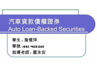 汽車貸款債權證券 Auto Loan-Backed Securities 學生 : 詹雅萍 學號 :961405001 指導老師 : 扈永安 