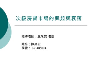 次級房貸市場的興起與衰落 指導老師：扈永安 老師 姓名：陳奕宏 學號： 961405024 