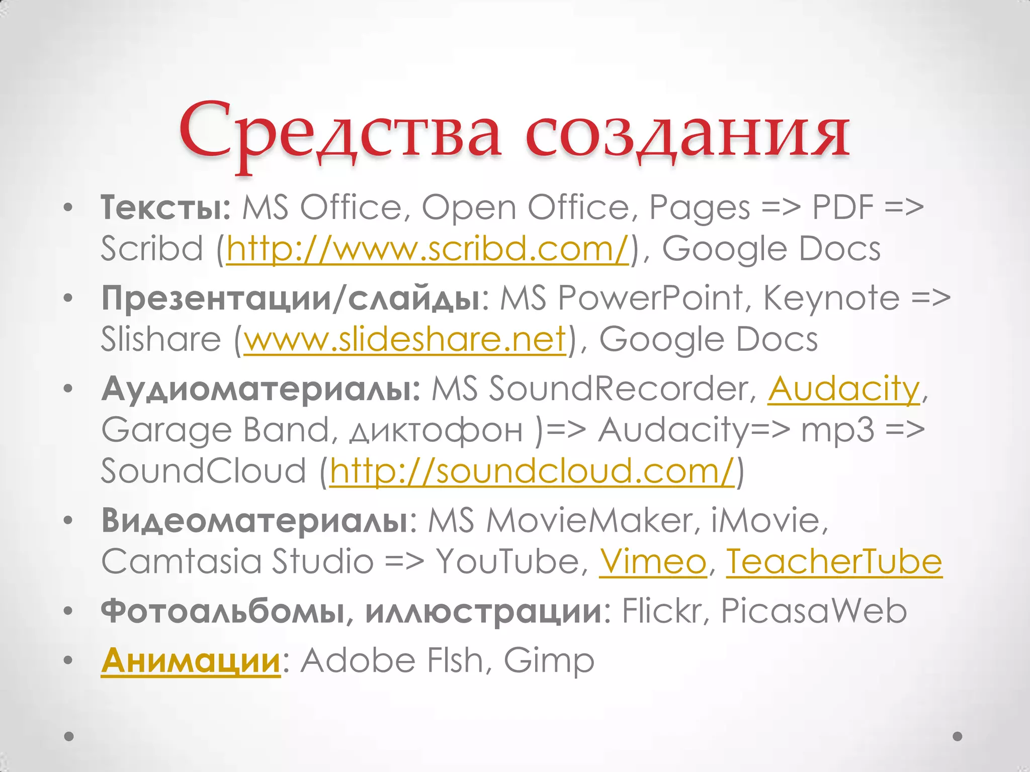 Средства созданияТексты: MS Office, Open Office, Pages => PDF => Scribd (http://www.scribd.com/), Google DocsПрезентации/слайды: MS PowerPoint, Keynote => Slishare (www.slideshare.net), Google DocsАудиоматериалы:MS SoundRecorder, Audacity, Garage Band, диктофон )=> Audacity=> mp3 => SoundCloud (http://soundcloud.com/)Видеоматериалы: MS MovieMaker, iMovie, Camtasia Studio => YouTube, Vimeo, TeacherTubeФотоальбомы, иллюстрации: Flickr, PicasaWebАнимации: Adobe Flsh, Gimp