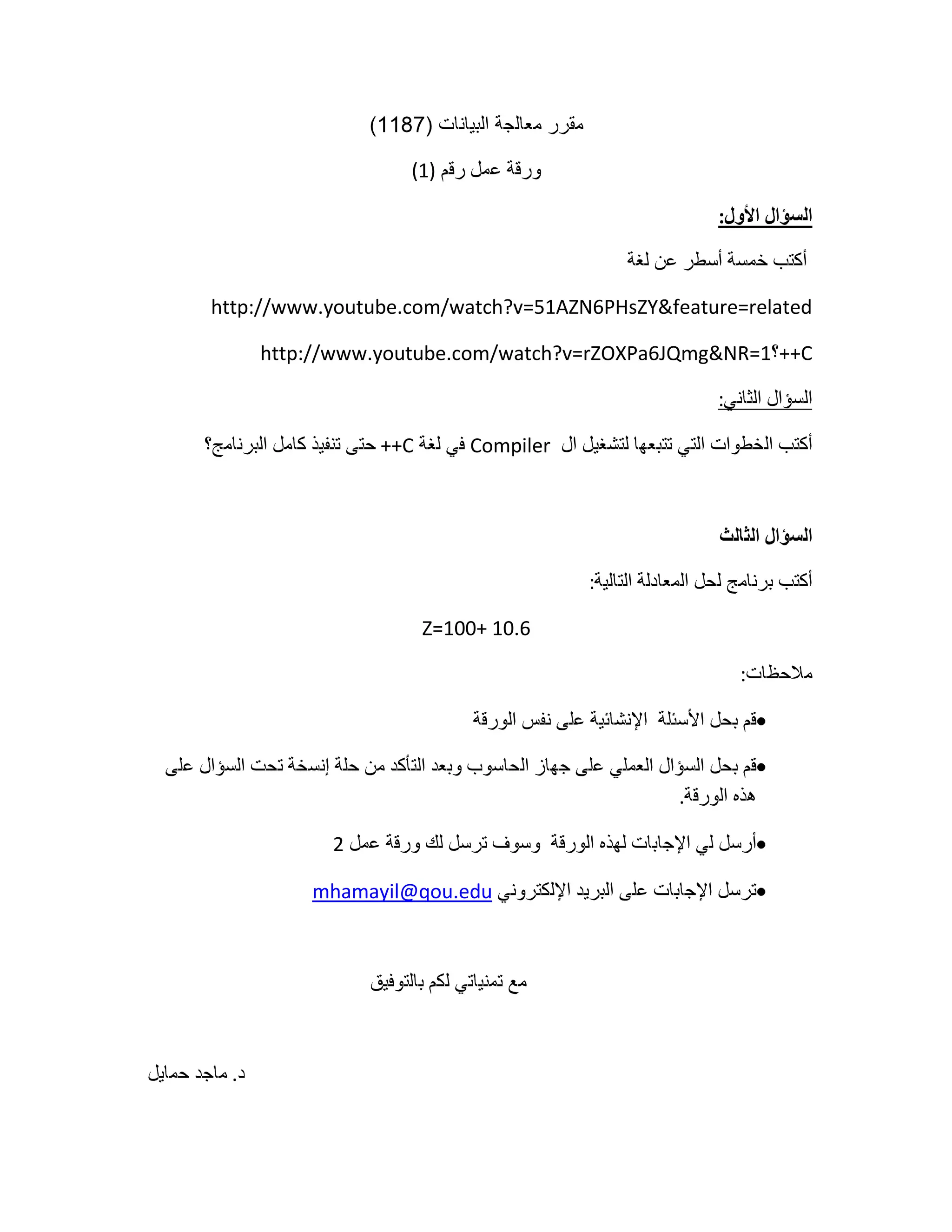 مقرر معالجة البيانات (1187)<br />ورقة عمل رقم (1)<br />السؤال الأول:<br /> أكتب خمسة أسطر عن لغة <br />http://www.youtube.com/watch?v=51AZN6PHsZY&feature=related<br />C++؟http://www.youtube.com/watch?v=rZOXPa6JQmg&NR=1<br />السؤال الثاني:<br />أكتب الخطوات التي تتبعها لتشغيل ال  Compiler في لغة C++ حتى تنفيذ كامل البرنامج؟<br />السؤال الثالث<br />أكتب برنامج لحل المعادلة التالية:<br />Z=100+ 10.6<br />ملاحظات:<br />قم بحل الأسئلة  الإنشائية على نفس الورقة<br />قم بحل السؤال العملي على جهاز الحاسوب وبعد التأكد من حلة إنسخة تحت السؤال على هذه الورقة.<br />أرسل لي الإجابات لهذه الورقة  وسوف ترسل لك ورقة عمل 2 <br />ترسل الإجابات على البريد الإلكتروني mhamayil@qou.edu<br />مع تمنياتي لكم بالتوفيق<br />د. ماجد حمايل<br />مقرر معالجة البيانات (1187)<br />ورقة عمل رقم (2)<br />ما ناتج تنفيذ البرنامج التالي:<br />#include <stdio.h><br />main()<br />{<br /> int count=0,tot=0;<br /> while (count <= 10)<br />    {<br />       count=count+1;<br />      tot=tot+count;<br />  printf(\"
count=%d, tot=%d\n\"
,count,tot);<br />   }<br />  getchar();<br />}<br />أعد كتابة البرنامج السابق لطباعة الأعداد من 0 -20<br />أعد كتابة البرنامج في السؤال الثاني باستخدام جملة التكرار for<br />مقرر معالجة البيانات (1187)<br />ورقة عمل رقم (3)<br />إشرح  ناتج تنفيذ البرنامج التالي:<br />#include <stdio.h><br /> #include <conio.h><br />main()<br />{<br />int no1,no2,sum,ave;<br />scanf(\"
%d\"
,&no1);<br />scanf(\"
%d\"
,&no2);<br />sum=no1+no2;<br />printf(\"
%d\"
, sum);<br />getche();<br />}<br />أعد كتابة البرنامج السابق لإيجاد المعدل.<br />ضع جمل توضيحية للبرنامج السابق لتسهيل استخدامه.<br />أعد كتابة البرنامج السابق ليقبل إدخال الإسم.<br />أرسلها عبر البريد الإلكتروني mhamayil@qou.edu<br />واطلب الورقة الرابعة<br />مع تمنياتي لكم بالتوفيق<br />د. ماجد حمايل<br />مقرر معالجة البيانات<br />ورقة  عمل رقم 4<br />إعداد د. ماجد حمايل<br />1. ما هو ناتج تنفيذ البرنامج<br />#include <stdio.h><br />#include <conio.h><br /> main()<br />{<br /> int i;<br />int j=5;<br />int c;<br />for (i=1; i<=5; i++)<br /> {<br /> c=j*i;<br />printf( \"
%d * %d = %d\n\"
, j,i,c );<br />  }<br />getchar();<br />}<br />أعد كتابة البرنامج السابقة لطباعة جدول الضرب لأي عدد مدخل بحيث يكون الجدول حتى العدد 10<br />مثلا إذا أدخلنا 6 يعطي جدول الضرب للعدد 6 ويظهر كالتالي<br />6*1=6<br />6*2=12<br />وهكذا حتى<br />6*10=60<br />2. أذكر فوائد وخصائص قواعد البيانات<br />3. أكتب المعنى للتالية:<br />ObjectكائنSuperKeyالمفتاح الشاملMethodالأسلوبClassفئةPropertiesخصائصMethodالأسلوبInheritanceوراثةUMLتطبيق قواعد بيانات(لغة النمذجة الموحدة)<br />4. ما هو الكيان أذكر أسماء ثلاثة كيانات على الأقل ثم أذكر خصائص كل منها.<br />مثال على كيان وخصائصه :  الحاسوب (الرقم المتسلسل، اسم الشركة المصنعة، السرعة، سعة الذاكرة....)<br />5. ما الفرق بين الكائن في لغة البرمجة وفي قواعد البيانات.<br />6. ما هو ال Prototype<br />لديك الجدولين التاليين<br />جدول 1جدول 2رقم الدارسرقم الدارسرقم المقرراسم الدارساسم المقررالمدينةعدد الساعاتالدولة<br />أي من الحقول السابقة يمكن أن يكون Super Key<br />هل يمكن أن يكون اسم الدارس Super key ولماذأ؟<br />هل يمكن أن يكون رقم الدارس Candidate key؟<br />أي من الحقول السابقة يمكن أن يكون Primary key؟<br />أي من السابق يمكن أن يكون مفتاحا أجنبيا Foreign key؟<br />أنتهت<br />مقرر معالجـــــــة البيانـــــــــــات<br />ورقة  عمل رقم 5<br />إعداد د. ماجد حمايل<br />ما هو المتغير مع إعطاء مثالين على ذلك.<br />عرف كل من التالية  بسطر واحد  Message، Inheritance، class، Method،<br />حاول توضيح ذلك بسطر واحد بالعودة لمرجع من مكتبة الجامعة .<br />أذكر أمثلة على لغات برمجة ذات مستوى متدني، لماذا سميت بهذا الاسم؟<br />أذكر أمثلة على أسماء لغات برمجة Structured Languages، Unstructured Languages، Object Oriented Languages<br />ما هو Unix وما الفرق بينه وبين Linux؟<br />ذكر 10 ميزات للغة C ، أذكر أهم ثلاث ميزات تعتقد أنها الأهم ولماذا؟<br />أذكر طريقتين لكتابة جملة الملاحظة في لغة C.<br />ماذا تعني main( ) .......................<br />يعتمد البرنامج في لغة C على .......... وتسمى بالانجليزية ........<br /> ماذا تسمى ما يتم وضعه داخل (    ) في لغة C<br />المكتبة في لغة C  هي ........................................<br />أذكر أسماء 5 مكتبات في لغة C؟<br />ما جملة الخطأ التي تظهر عند عدم وجود المكتبية وكيف نعالجها؟<br />متى نستخدم return 0;  وما الفائدة من استخدامها؟<br /> ماذا يعني لك الجدول  في ص 183؟<br />ملاحظة أرسل الورقة بعد حلها إلى mhamayil@qou.edu<br />وستحصل على الورقة السادسة خلال 48 ساعة تقريبا.<br />مقرر معالجـــــــة البيانـــــــــــات<br />ورقة  عمل رقم 6<br />إعداد د. ماجد حمايل<br />ملاحظة أرسل الورقة بعد حلها إلى mhamayil@qou.edu<br />وستحصل على السابعة<br />أكتب ناتج تنفيذ البرنامج التالي دون كتابته على المترجم موضحا كل نتيجة<br />// Using Arithmetic Operator page 188<br />#include <stdio.h><br />#include <conio.h><br />main()<br />{<br />int no1=5 ,no2=2;<br />int sum,pro,mod;<br />float div;<br />sum=no1+no2;<br />pro=no1*no2;<br />mod=no1%no2;<br />div=no1/no2;<br />printf(\"
The result is=  %d\n\"
,no1);<br />printf(\"
The result is=  %d\n\"
,++no1);<br />printf(\"
The result is=  %d\n\"
,--no2);<br />printf(\"
The result is=  %d\n\"
,--no2);<br />printf(\"
The result is=  %d\n\"
,sum);<br />printf(\"
The result is=  %d\n\"
,pro);<br />printf(\"
The result is=  %d\n\"
,mod);<br />printf(\"
The result is=  %d\n\"
,sum);<br />printf(\"
The result is=  %.2f\n\"
,div);<br />getche();<br /> }<br />وضح الناتج<br />include <stdio.h><br />#include <conio.h><br />main()<br />{<br />int x,y,z;<br />z=y=x=0;<br />printf(\"
X\t Y\t  Z\t\n     \"
, x,y,z);<br />printf(\"
========================\n\"
);<br />printf(\"
%d\t %d\t %d\t\n \"
, x,y,z);<br />z=++y + ++x;<br />printf(\"
%d\t %d\t %d\t\n \"
, x,y,z);<br />z=y++ + x++;<br />printf(\"
%d\t %d\t %d\t\n \"
, x,y,z);<br />z=++y + x++;<br />printf(\"
%d\t %d\t %d\t\n \"
, x,y,z);<br />z=y-- + --x;<br />printf(\"
%d\t %d\t %d\t \"
, x,y,z);<br />getche();<br />}<br />مقرر معالجـــــــة البيانـــــــــــات<br />ورقة  عمل رقم 7<br />إعداد د. ماجد حمايل<br />ما الناتج ولماذا؟؟؟<br /># include <stdio.h><br />main()<br />{<br />int a=1,b=1;<br />int c,d,e;<br />c=a&&b;<br />d=a ||b;<br />e=!a;<br />printf(\"
%d\n\"
,c);<br />printf(\"
%d\n\"
,d);<br />printf(\"
%d\n\"
,e);<br />getchar();<br />}<br />مقرر معالجـــــــة البيانـــــــــــات<br />ورقة  عمل رقم 8<br />إعداد د. ماجد حمايل<br />أدرس البرنامج جيدا واكتب طريقة العمل <br />أضف عليه جمل لإيجاد باقي القسمة الصحيحة<br />//simple calculator<br />#include <stdio.h><br />#include <conio.h><br />main()<br />{<br />float no1=0, no2=0;<br />char op;<br />        printf(\"
Enter first Number operator and second no.  \"
);<br />        scanf(\"
%f %c %f\"
,&no1,&op,&no2);<br />       switch (op)<br />    {<br />       case '+':<br />        printf(\"
 =%f\"
, no1+no2);<br />        break;<br />            case '-':<br />        printf(\"
 =%f\"
, no1-no2);<br />        break;<br />            case '*':<br />        printf(\"
 =%f\"
, no1*no2);<br />        break;<br />            case '/':<br />        printf(\"
 =%f\"
, no1/no2);<br />        break;<br />        default:<br />        printf(\"
 sorry wrong inputs\"
);<br />   }<br />            getche();<br />}<br /> Switchستعمل حين يكون لدينا عدة شروط (أو حالات) لمتغير واحد ، فالأفضل استخدام switch بدلاً من جمل if - else متعددة، تتكون جملة switch من :<br />كلمة switch. متبوعة بإسم المتغير بين قوسين.<br />كلمة case (تعني حالة). متبوعة بالقيمة المراد البحث عنها أو تطبيق بقية الجملة في حال مطابقتها لقيمة المتغير الذي تم تمريره مسبقا ل\"
switch\"
، ومتبوعة بنقطتين متعامدتين (:).<br />جملة الأوامر المراد تطبيقها للحالة المعرفة عند \"
case\"
.<br />كلمة break، التي تفيد إنتهاء جملة الأوامر المراد تطبيقها.<br />كلمة default، وهي تستخدم لتطبيق جملة أوامر في حال لم تطابق أي حالة سابقة (case) القيمة المدخلة لswitch.<br />مقرر معالجـــــــة البيانـــــــــــات<br />ورقة  عمل رقم 9<br />إعداد د. ماجد حمايل<br /> السؤال الأول:<br />أكتب برنامج منفصل لطباعة كل جملة من الجمل التالية:<br />Ahmad told Mohammad, “let’s go!”.<br />The ASCII code for 65 is        , and Octal code is <br />ملاحظة يجب أن يطبع ناتج البرنامج ذلك<br />Good morning (بحيث يظهر المؤشر تحت الحرف الأخير)<br />Thank you Very much (بحيث يظهر المؤشر عند الحرف الأول- بداية السطر)<br />السؤال الثاني:ما الناتج المتوقع دون تنفيذ البرنامج إشرح الخطوات بالتفصيل <br />#include <stdio.h><br />#include <conio.h><br />main()<br />{<br />int a, b;<br />for (a=2;a<=4;a++)<br />for (b=1;b <=10;b++)<br />printf(\"
 %d  X %d=%d\n\"
,a,b,a*b );<br />getche();<br />}<br />قم بإجراء تغيير واحد فقط ليطبع البرنامج السابق جدول الضرب للعدد 6.<br />مقرر معالجـــــــة البيانـــــــــــات<br />ورقة  عمل رقم 10<br />إعداد د. ماجد حمايل<br /> السؤال الأول:  ضع عنوانا لهذه الورقة ثم  وضح مبدأ عمل البرنامج التالي:<br />#include <stdio.h><br />#include <conio.h><br />main()<br />{<br /> int marks[5];<br /> int count;<br /> for (count=0;count<=4;count++)<br /> scanf(\"
%d\n\"
,&marks[count]);<br /> for (count=0;count<=4;count++)<br /> printf(\"
%d\n\"
,marks[count]);<br /> getche();<br />}<br />السؤال الثاني: البرنامج التالي يطلب منك إدخال الاسم وطباعته <br />#include <stdio.h><br />#include <conio.h><br />main()<br />{<br />char name[60];<br />printf(\"
Enter your name==== \"
);<br />scanf(\"
%s\"
,name);<br />printf(\"
%s\"
,name);<br />getche();<br />}<br />ملاحظة: أدخل اسمك الرباعي ولاحظ ماذا يطبع؟ هل يوجد مشكلة؟ ما الحل؟<br />السؤال الثالث: قارن بين السؤال الثاني والثالث : هل تم حل المشكلة السابقة<br />#include <stdio.h><br />#include <conio.h><br />main()<br />{<br />char name[60];<br />printf(\"
Enter your name==== \"
);<br />gets(name);<br />puts(name);<br />getche();<br />}<br />السؤال الرابع: <br />أدرس البرنامج صفحة 223  ولخص ما الجديد فيه ثم أعد كتابته بطريقة أخرى ليعطي نفس الناتج.<br />مقرر معالجـــــــة البيانـــــــــــات<br />ورقة  عمل رقم 11<br />إعداد د. ماجد حمايل<br /> السؤال الأول:  <br />#include <stdio.h><br />#include <conio.h><br />main()<br />{<br /> char name [20];<br /> float marks[5];<br /> int count;<br /> float ave;<br /> float sum=0;<br /> printf(\"
enter the student name===== \n\"
);<br /> gets(name);<br /> printf(\"
enter marks for five subject=== \n\"
);<br /> for (count=0;count<4;count++)<br />     {<br />   scanf(\"
%f\"
,&marks[count]);<br />   sum=sum+marks[count];<br />     }<br /> puts(name);<br /> for (count=0;count<4;count++)<br />  {<br />  printf(\"
\n%f\"
,marks[count]);<br />  }<br />  printf(\"
\n%f\"
,sum);<br />  ave=sum/5;<br />  printf(\"
\n%.2f\n\"
,ave);<br />  if (ave>=60)<br />  printf(\"
Pass.................\"
);<br />  else<br />  printf(\"
fail........\"
);<br />  getche();<br />}<br />السؤال الثاني<br />#include <stdio.h><br /> # include <conio.h><br />int main ()<br />{<br />   int value [3],i; // Declaring an Array<br />   for (i = 0; i<3; i++)<br />    {<br />       scanf(\"
%d\"
,&value[i]);<br />    }<br />   for (i = 0; i<3; i++)<br />    {<br />       printf (\"
\n%d\"
,value [i]); // Displaying the Array<br />    }<br />   getche();<br />}<br />سؤالين للمميزين<br />الأول : ما الناتج دون استخدام الحاسوب<br />#include <stdio.h><br />#include <conio.h><br />main ()<br />{<br />   int value [4] [4],i,j; // Declaring an Array<br />  for (j = 0; j<4; j++)<br />   {<br />   for (i = 0; i<4; i++)<br />    {<br />       value [j] [i] = j*4+i; // Loading the Array<br />    }<br />   }<br />  for (j = 0; j<4; j++)<br />  {<br />   for (i = 0; i<4; i++)<br />    {<br />       printf (\"
\n%d\"
,value [j] [i]); // Displaying the Array<br />    }<br />  }<br /> getche();<br />}<br />الثاني<br />قبل أن تفهم البرنامج يجب عليك معرفة كيف تجمع المصفوفات وكيف يتم ضربها<br />وضح عمل البرنامج التالي ثم إنسخه ونفذه على حاسوبك<br />#include <stdio.h><br />#include <conio.h><br />void main()<br />{<br />    int m1[10][10],i,j,k,m2[10][10],add[10][10],mult[10][10],r1,c1,r2,c2;<br />    printf(\"
Enter number of rows and columns of first matrix MAX 10\n\"
);<br />    scanf(\"
%d%d\"
,&r1,&c1);<br />    printf(\"
Enter number of rows and columns of second matrix MAX 10\n\"
);<br />    scanf(\"
%d%d\"
,&r2,&c2);<br />    if(r2==c1)<br />    {<br />        printf(\"
Enter rows and columns of First matrix \n\"
);<br />        printf(\"
Row wise\n\"
);<br />        for(i=0;i<r1;i++)<br />        {<br />            for(j=0;j<c1;j++)<br />                scanf(\"
%d\"
,&m1[i][j]);<br />        }<br />        printf(\"
You have entered the first matrix as follows:\n\"
);<br />        for(i=0;i<r1;i++)<br />        {<br />            for(j=0;j<c1;j++)<br />                printf(\"
%d\t\"
,m1[i][j]);<br />            printf(\"
\n\"
);<br />        }<br />        printf(\"
Enter rows and columns of Second matrix \n\"
);<br />        printf(\"
Again row wise\n\"
);<br />        for(i=0;i<r2;i++)<br />        {<br />            for(j=0;j<c2;j++)<br />                scanf(\"
%d\"
,&m2[i][j]);<br />        }<br />        printf(\"
You have entered the second matrix as follows:\n\"
);<br />        for(i=0;i<r2;i++)<br />        {<br />            for(j=0;j<c2;j++)<br />                printf(\"
%d\t\"
,m2[i][j]);<br />            printf(\"
\n\"
);<br />        }<br />        if(r1==r2&&c1==c2)<br />        {<br />            printf(\"
Now we add both the above matrix \n\"
);<br />            printf(\"
The result of the addition is as follows;\n\"
);<br />            for(i=0;i<r1;i++)<br />            {<br />                for(j=0;j<c1;j++)<br />                {<br />                    add[i][j]=m1[i][j]+m2[i][j];<br />                    printf(\"
%d\t\"
,add[i][j]);<br />                }<br />                printf(\"
\n\"
);<br />            }<br />        }<br />        else<br />        {<br />            printf(\"
Addition cannot be done as rows or columns are not equal\n\"
);<br />        }<br />        printf(\"
Now we multiply both the above matrix \n\"
);<br />        printf(\"
The result of the multiplication is as follows:\n\"
);<br />        /*a11xA11+a12xA21+a13xA31 a11xA12+a12xA22+a13xA32 a11xA13+a12xA23+a13xA33*/<br />        for(i=0;i<r1;i++)<br />        {<br />            for(j=0;j<c2;j++)<br />            {<br />                mult[i][j]=0;<br />                for(k=0;k<r1;k++)<br />                {<br />                    mult[i][j]+=m1[i][k]*m2[k][j];<br />                    /*mult[0][0]=m1[0][0]*m2[0][0]+m1[0][1]*m2[1][0]+m1[0][2]*m2[2][0];*/<br />                }<br />                printf(\"
%d\t\"
,mult[i][j]);<br />            }<br />            printf(\"
\n\"
);<br />        }<br />        getch();<br />    }<br />    else<br />    {<br />        printf(\"
Matrix multiplication cannot be done\"
);<br />    }<br />    getche();<br />مقرر معالجـــــــة البيانـــــــــــات<br />ورقة  خاصة للتحضير الاسبوع القادم<br />صفحة 198 – 205<br />213 -214<br />إعداد د. ماجد حمايل<br /> السؤال الأول: ما هي جملة If؟<br />السؤال الثاني: بدون تنفيذ البرنامج على الحاسوب، ما الناتج المتوقع عند إدخال الرقم 10<br />وما الناتج المتوقع عند إدخال عدد سالب ؟ <br />#include <stdio.h><br />#include <conio.h><br />main()<br />{<br /> int a;<br /> printf(\"
Enter any Number\"
);<br /> scanf(\"
%d\"
,&a);<br /> if (a>0)<br /> printf(\"
The Number you entered greater than zero\"
);<br /> getche();<br />}<br />السؤال الثالث :  ما الفرق بين البرنامج السابق والتالي:<br />#include <stdio.h><br />#include <conio.h><br />main()<br />{<br /> int a;<br /> printf(\"
Enter any Number\"
);<br /> scanf(\"
%d\"
,&a);<br /> if (a>0)<br /> printf(\"
The Number you entered greater than zero\"
);<br /> else<br /> printf(\"
The number you entered less than zero\"
);<br />  getche();<br />}<br />السؤال الرابع: <br />أعد كتابة البرنامج السابق عند إدخال صفر يطبع <br />Your have entered zero<br />ملاحظة : استعن بكتابك مثال 11 سفحة 202<br />السؤال الرابع:<br />وضح ماذا يعمل البرنامج التالي:<br />#include <stdio.h><br />#include <conio.h><br />main()<br />{<br /> int a;<br /> printf(\"
Enter any Number=\"
);<br /> scanf(\"
%d\"
,&a);<br /> if (a>0)<br /> printf(\"
The Number you entered greater than zero\"
);<br /> else<br /> if (a<0)<br /> printf(\"
The number you entered less than zero\"
);<br /> else<br /> printf(\"
Your have entered zero\"
);<br />  getche();<br />}<br />السؤال الخامس: قم بتتبع البرنامج التالي، وما الفرق بينه وبين السابق ، وما التعديلات التي تقترحها لتحسينه<br />ملاحظة : استخدام \n  أي أمور أخرى<br />#include <stdio.h><br />#include <conio.h><br />main()<br />{<br /> int a;<br /> M:<br /> printf(\"
Enter any Number=\"
);<br /> scanf(\"
%d\"
,&a);<br /> if (a>0)<br /> printf(\"
The Number you entered greater than zero\"
);<br /> else<br /> if (a<0)<br /> printf(\"
The number you entered less than zero\"
);<br /> else<br /> printf(\"
Your have entered zero\"
);<br /> goto M;<br />}<br />السؤال السادس ( للدارسين المميزين)<br />ما الفرق بين while و do while<br />أكتب سؤال كتطبيق على جملة do while  واكتب البرنامج له؟<br />السؤال السابع ( للدارسين المميزين)<br />لخص خمسة أسطر استفدتها من هذه الوقة.<br />