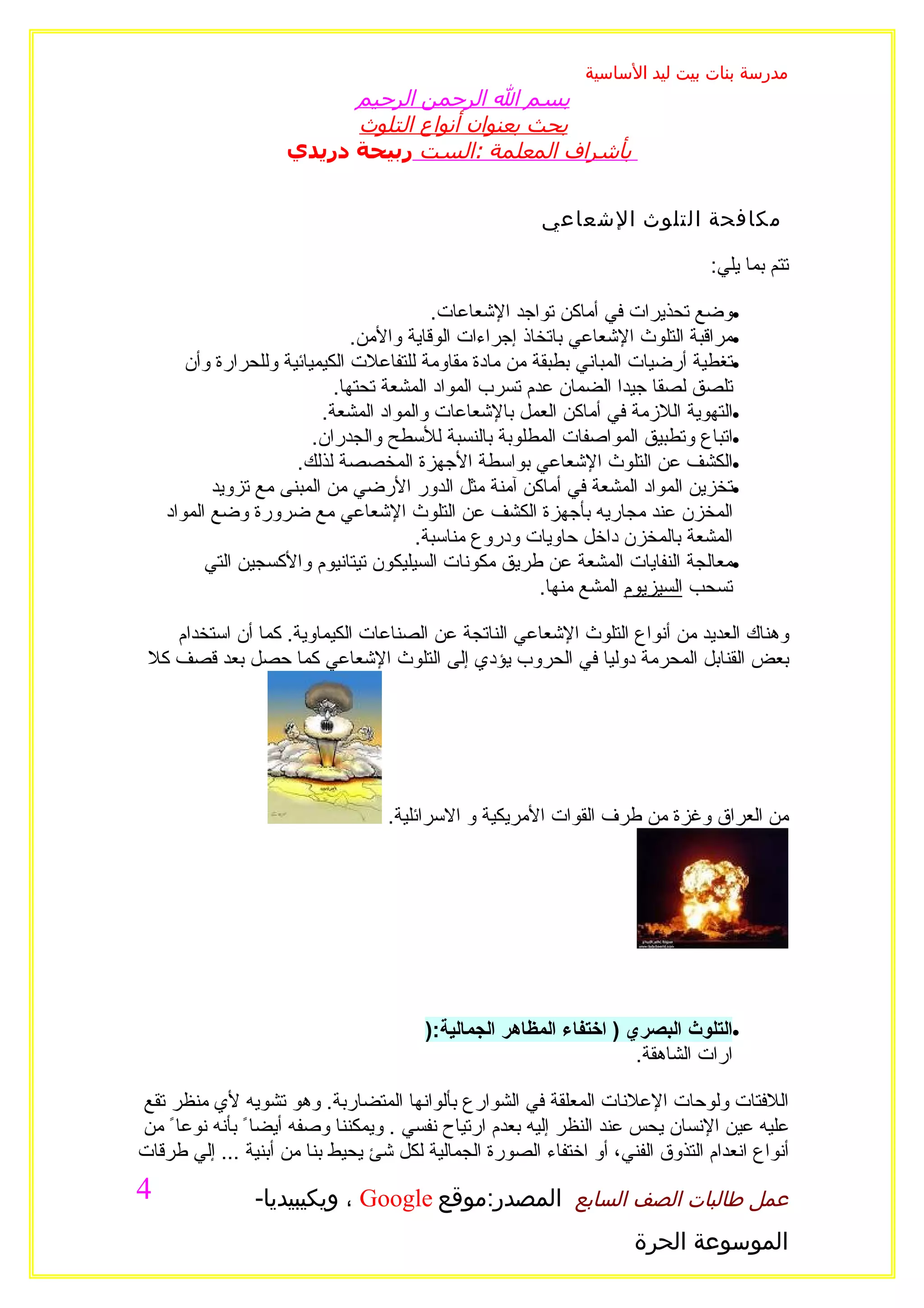 ‫مدرسة بنات بيت ليد الساسية‬
                          ‫بسم ال الرحمن الرحيم‬
                          ‫بحث بعنوان أنواع التلوث‬
                    ‫بأشراف المعلمة :الست ربيحة دريدي‬


                                                        ‫مكافحة التلوث الشعاعي‬

                                                                                ‫تتم بما يلي:‬

                                          ‫•وضع تحذيرات في أماكن تواجد الشعاعات.‬
                               ‫•مراقبة التلوث الشعاعي باتخاذ إجراءات الوقاية والمن.‬
       ‫•تغطية أرضيات المباني بطبقة من مادة مقاومة للتفاعلت الكيميائية وللحرارة وأن‬
                            ‫تلصق لصقا جيدا الضمان عدم تسرب المواد المشعة تحتها.‬
                          ‫•التهوية اللزمة في أماكن العمل بالشعاعات والمواد المشعة.‬
                         ‫•اتباع وتطبيق المواصفات المطلوبة بالنسبة للسطح والجدران.‬
                      ‫•الكشف عن التلوث الشعاعي بواسطة الجهزة المخصصة لذلك.‬
           ‫•تخزين المواد المشعة في أماكن آمنة مثل الدور الرضي من المبنى مع تزويد‬
    ‫المخزن عند مجاريه بأجهزة الكشف عن التلوث الشعاعي مع ضرورة وضع المواد‬
                                       ‫المشعة بالمخزن داخل حاويات ودروع مناسبة.‬
          ‫•معالجة النفايات المشعة عن طريق مكونات السيليكون تيتانيوم والكسجين التي‬
                                                        ‫تسحب السيزيوم المشع منها.‬

    ‫وهناك العديد من أنواع التلوث الشعاعي الناتجة عن الصناعات الكيماوية. كما أن استخدام‬
 ‫بعض القنابل المحرمة دوليا في الحروب يؤدي إلى التلوث الشعاعي كما حصل بعد قصف كل‬




                                  ‫من العراق وغزة من طرف القوات المريكية و السرائلية.‬




                                        ‫•التلوث البصري ) اختفاء المظاهر الجمالية:)‬
                                                                     ‫ارات الشاهقة.‬

‫اللفتات ولوحات العلنات المعلقة في الشوارع بألوانها المتضاربة. وهو تشويه لي منظر تقع‬
‫عليه عين النسان يحس عند النظر إليه بعدم ارتياح نفسي . ويمكننا وصفه أيضا ً بأنه نوعا ً من‬
‫أنواع انعدام التذوق الفني، أو اختفاء الصورة الجمالية لكل شئ يحيط بنا من أبنية ... إلي طرقات‬
‫4‬               ‫عمل طالبات الصف السابع المصدر:موقع ‪ ، Google‬ويكيبيديا-‬
                                                                     ‫الموسوعة الحرة‬
 
