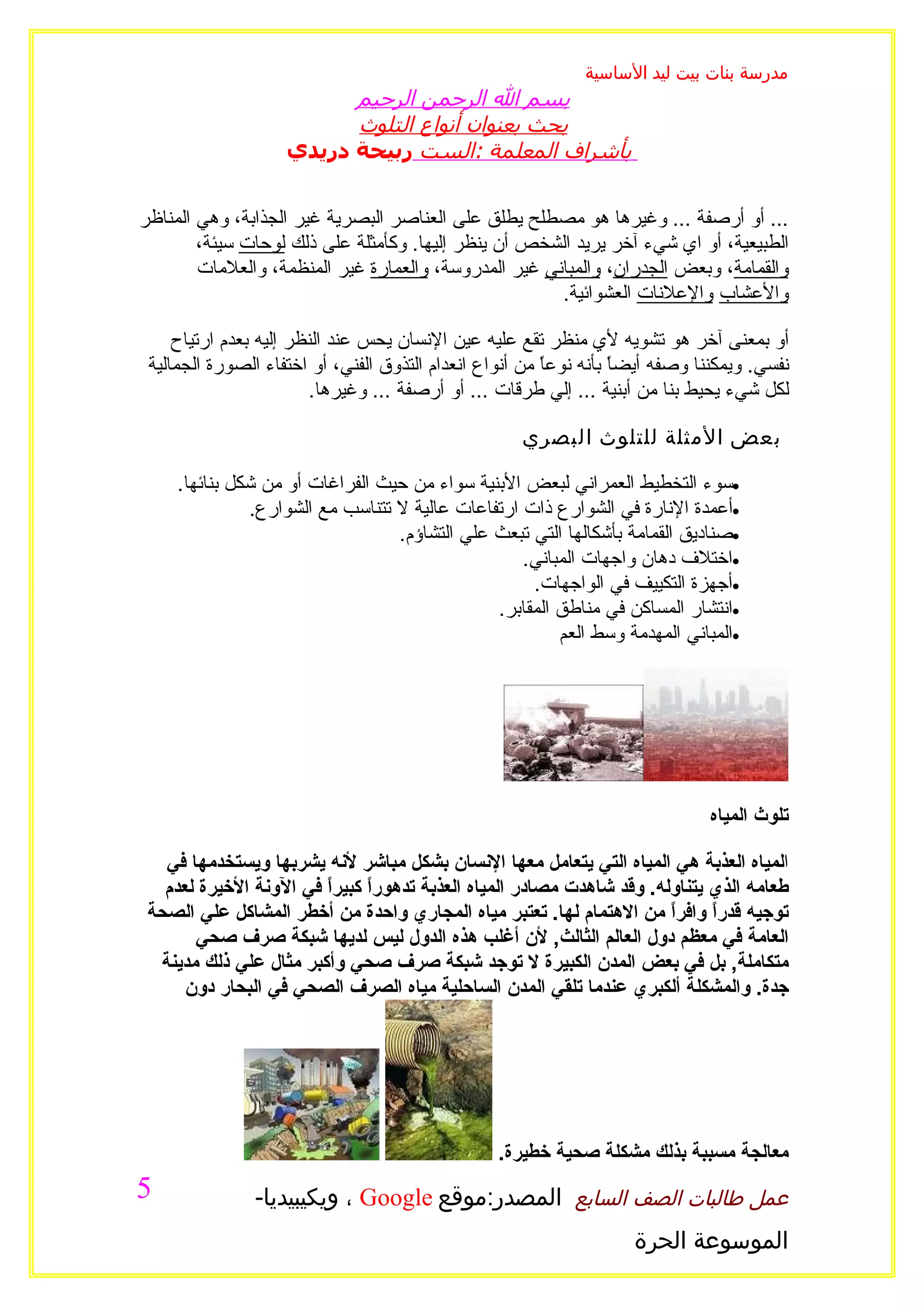 ‫مدرسة بنات بيت ليد الساسية‬
                          ‫بسم ال الرحمن الرحيم‬
                          ‫بحث بعنوان أنواع التلوث‬
                    ‫بأشراف المعلمة :الست ربيحة دريدي‬


‫... أو أرصفة ... وغيرها هو مصطلح يطلق على العناصر البصرية غير الجذابة، وهي المناظر‬
        ‫الطبيعية، أو اي شيء آخر يريد الشخص أن ينظر إليها. وكأمثلة على ذلك لوحات سيئة،‬
        ‫والقمامة، وبعض الجدران، والمباني غير المدروسة، والعمارة غير المنظمة، والعلمات‬
                                                       ‫والعشاب والعلنات العشوائية.‬

     ‫أو بمعنى آخر هو تشويه لي منظر تقع عليه عين النسان يحس عند النظر إليه بعدم ارتياح‬
 ‫نفسي. ويمكننا وصفه أيضاً بأنه نوعً من أنواع انعدام التذوق الفني، أو اختفاء الصورة الجمالية‬
                                                         ‫ا‬
                         ‫لكل شيء يحيط بنا من أبنية ... إلي طرقات ... أو أرصفة ... وغيرها.‬

                                                     ‫بعض المثلة للتلوث البصري‬

     ‫•سوء التخطيط العمراني لبعض البنية سواء من حيث الفراغات أو من شكل بنائها.‬
               ‫•أعمدة النارة في الشوارع ذات ارتفاعات عالية ل تتناسب مع الشوارع.‬
                                  ‫•صناديق القمامة بأشكالها التي تبعث علي التشاؤم.‬
                                                   ‫•اختلف دهان واجهات المباني.‬
                                                    ‫•أجهزة التكييف في الواجهات.‬
                                               ‫•انتشار المساكن في مناطق المقابر.‬
                                                        ‫•المباني المهدمة وسط العم‬




                                                                               ‫تلوث المياه‬

   ‫المياه العذبة هي المياه التي يتعامل معها النسان بشكل مباشر لنه يشربها ويستخدمها في‬
   ‫طعامه الذي يتناوله. وقد شاهدت مصادر المياه العذبة تدهورً كبيراً في الونة الخيرة لعدم‬
                               ‫ا‬
 ‫توجيه قدراً وافراً من الهتمام لها. تعتبر مياه المجاري واحدة من أخطر المشاكل علي الصحة‬
       ‫العامة في معظم دول العالم الثالث, لن أغلب هذه الدول ليس لديها شبكة صرف صحي‬
  ‫متكاملة, بل في بعض المدن الكبيرة ل توجد شبكة صرف صحي وأكبر مثال علي ذلك مدينة‬
      ‫جدة. والمشكلة ألكبري عندما تلقي المدن الساحلية مياه الصرف الصحي في البحار دون‬




                                                  ‫معالجة مسببة بذلك مشكلة صحية خطيرة.‬
‫5‬               ‫عمل طالبات الصف السابع المصدر:موقع ‪ ، Google‬ويكيبيديا-‬
                                                                     ‫الموسوعة الحرة‬
 