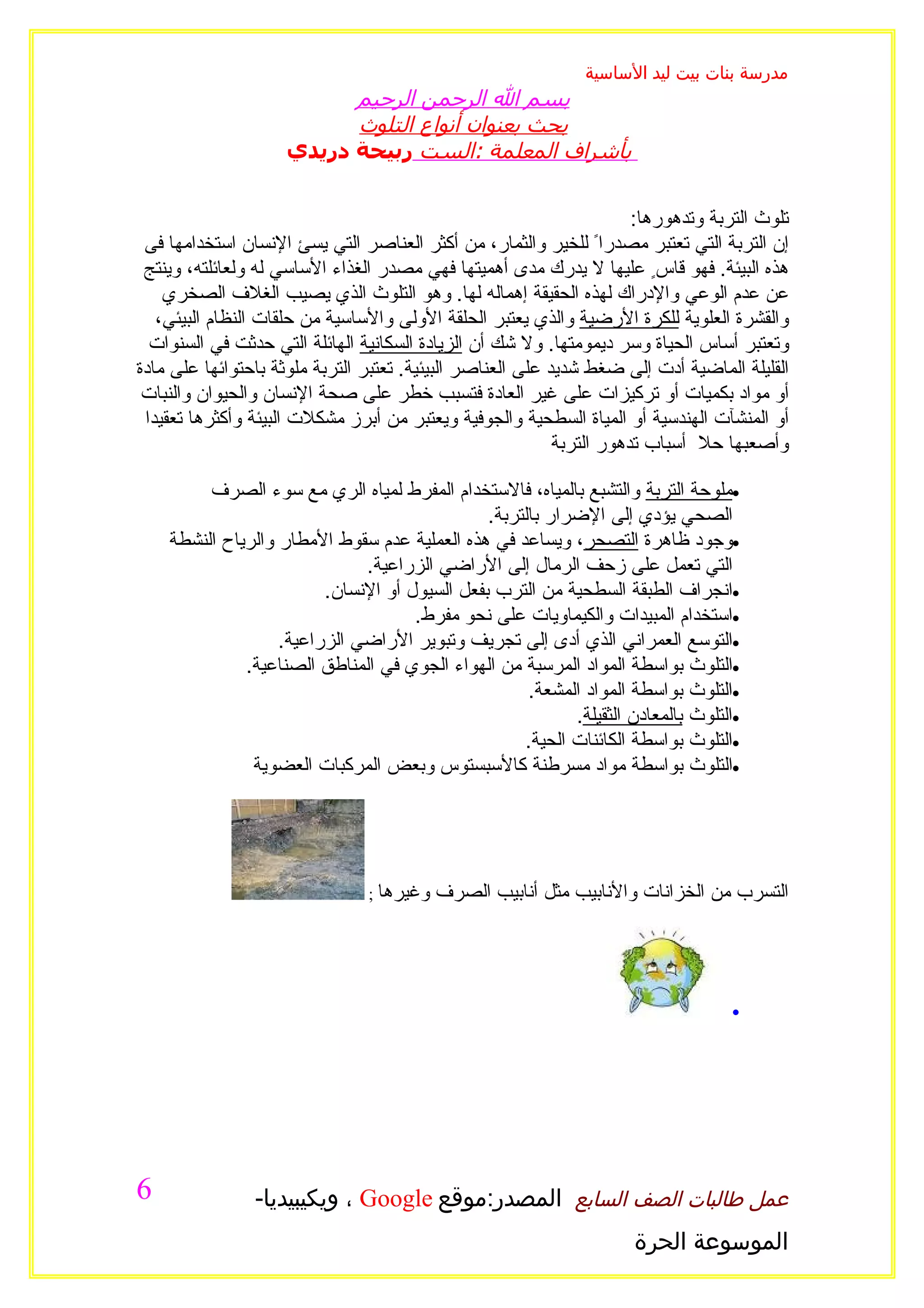 ‫مدرسة بنات بيت ليد الساسية‬
                           ‫بسم ال الرحمن الرحيم‬
                           ‫بحث بعنوان أنواع التلوث‬
                     ‫بأشراف المعلمة :الست ربيحة دريدي‬


                                                                       ‫تلوث التربة وتدهورها:‬
 ‫إن التربة التي تعتبر مصدراً للخير والثمار، من أكثر العناصر التي يسئ النسان استخدامها فى‬
 ‫هذه البيئة. فهو قاسٍ عليها ل يدرك مدى أهميتها فهي مصدر الغذاء الساسي له ولعائلته، وينتج‬
    ‫عن عدم الوعي والدراك لهذه الحقيقة إهماله لها. وهو التلوث الذي يصيب الغلف الصخري‬
   ‫والقشرة العلوية للكرة الرضية والذي يعتبر الحلقة الولى والساسية من حلقات النظام البيئي،‬
  ‫وتعتبر أساس الحياة وسر ديمومتها. ول شك أن الزيادة السكانية الهائلة التي حدثت في السنوات‬
‫القليلة الماضية أدت إلى ضغط شديد على العناصر البيئية. تعتبر التربة ملوثة باحتوائها على مادة‬
 ‫أو مواد بكميات أو تركيزات على غير العادة فتسبب خطر على صحة النسان والحيوان والنبات‬
 ‫أو المنشآت الهندسية أو المياة السطحية والجوفية ويعتبر من أبرز مشكلت البيئة وأكثرها تعقيدا‬
                                                            ‫وأصعبها حل أسباب تدهور التربة‬

         ‫•ملوحة التربة والتشبع بالمياه، فالستخدام المفرط لمياه الري مع سوء الصرف‬
                                               ‫الصحي يؤدي إلى الضرار بالتربة.‬
    ‫•وجود ظاهرة التصحر، ويساعد في هذه العملية عدم سقوط المطار والرياح النشطة‬
                              ‫التي تعمل على زحف الرمال إلى الراضي الزراعية.‬
                         ‫•انجراف الطبقة السطحية من الترب بفعل السيول أو النسان.‬
                                     ‫•استخدام المبيدات والكيماويات على نحو مفرط.‬
                   ‫•التوسع العمراني الذي أدى إلى تجريف وتبوير الراضي الزراعية.‬
              ‫•التلوث بواسطة المواد المرسبة من الهواء الجوي في المناطق الصناعية.‬
                                                     ‫•التلوث بواسطة المواد المشعة.‬
                                                           ‫•التلوث بالمعادن الثقيلة.‬
                                                    ‫•التلوث بواسطة الكائنات الحية.‬
               ‫•التلوث بواسطة مواد مسرطنة كالسبستوس وبعض المركبات العضوية‬




                                ‫وغيرها ;‬   ‫التسرب من الخزانات والنابيب مثل أنابيب الصرف‬




                                                                                    ‫•‬




‫6‬               ‫عمل طالبات الصف السابع المصدر:موقع ‪ ، Google‬ويكيبيديا-‬
                                                                      ‫الموسوعة الحرة‬
 