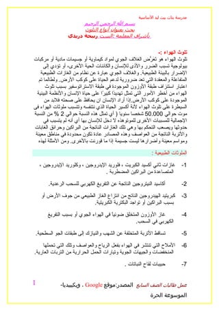 ‫مدرسة بنات بيت ليد الساسية‬
                       ‫بسم ال الرحمن الرحيم‬
                       ‫بحث بعنوان أنواع التلوث‬
                 ‫بأشراف المعلمة :الست ربيحة دريدي‬


                                                                  ‫تلوث الهواء :-‬
‫تلوث الهواء هو َ َ ّض الغلف الجوي لمواد كيماوية أو جسيمات مادية أو مركبات‬
                                                              ‫تعر‬
      ‫بيولوجية تسبب الضرر والذى للنسان والكائنات الحية الخرى، أو تؤدي إلى‬
    ‫الضرار بالبيئة الطبيعية. والغلف الجوي عبارة عن نظام من الغازات الطبيعية‬
   ‫المتفاعلة والمعقدة التي تعد ضرورية لدعم الحياة على كوكب الرض. ولطالما تم‬
       ‫اعتبار استنزاف طبقة الوزون الموجودة في طبقة الستراتوسفير بسبب تلوث‬
  ‫الهواء من أخطر المور التي تمثل تهدي ًا كبي ًا على حياة النسان والنظمة البيئية‬
                                   ‫د ر‬
      ‫الموجودة على كوكب الرض.إذا أراد النسان ان يحافظ على صحته فلبد من‬
‫السيطرة على تلوث الهواء لنة أكسير الحياة الذي نتنفسه وتتسبب ملوثات الهواء فى‬
‫موت حوالي 000.05 شخصا سنويا ) أي تمثل هذه النسبة حوالي 2 % من النسبة‬
      ‫الجمالية للمسببات الخرى للموتوهذه ل دخل للنسان بها أي أنه لم يتسبب في‬
‫حدوثها ويصعب التحكم بها وهي تلك الغازات الناتجة من البراكين وحرائق الغابات‬
 ‫والتربة الناتجة من العواصف وهذه المصادر عادة تكون محدودة في مناطق معينة‬
   ‫ومواسم معينة وأضرارها ليست جسيمة إذا ما قورنت بالخرى. ومن المثلة لهذه‬

                                                             ‫الملوثات الطبيعية :‬

    ‫غازات ثاني أكسيد الكبريت ، فلوريد اليدروجين ، وكلوريد اليدروجين ،‬        ‫1-‬
                                   ‫المتصاعدة من البراكين المضطربة .‬

        ‫أكاسيد النيتروجين الناتجة عن التفريغ الكهربي للسحب الرعدية.‬          ‫2-‬

    ‫كبريتيد الهيدروجين الناتج من انتزاع الغاز الطبيعي من جوف الرض أو‬         ‫3-‬
                          ‫بسبب البراكين أو تواجد البكترية الكبريتية.‬

        ‫غاز الوزون المتخلق ضوئيً في الهواء الجوي أو بسبب التفريغ‬
                                        ‫ا‬                                    ‫4-‬
                                                   ‫الكهربي في السحب.‬

 ‫تساقط التربة المتخلفة عن الشهب والنيازك إلى طبقات الجو السطحية.‬             ‫5-‬

    ‫الملح التي تنتشر في الهواء بفعل الرياح والعواصف وتلك التي تحملها‬         ‫6-‬
‫المنخفضات والجيهات الجوية وتيارات الحمل الحرارية من التربات العارية.‬

                                               ‫حبيبات لقاح النباتات .‬        ‫7-‬


‫1‬             ‫عمل طالبات الصف السابع المصدر:موقع ‪ ، Google‬ويكيبيديا-‬
                                                            ‫الموسوعة الحرة‬
 