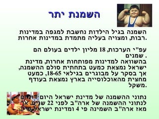 השמנת יתר השמנה בגיל הילדות נחשבת למגפה במדינות רבות ,  ומצויה בעליה מתמדת במדינות אחרות . עפ " י הערכות , 18  מליון ילדים בעולם הם שמנים .  בהשוואה למדינות מפותחות אחרות ,  מדינת ישראל נמצאת כמעט בתחתית סולם ההשמנה ,  אך בסקר על מבוגרים בגילאי  18-65,  כמעט מחצית מהאוכלוסייה בארץ נמצאת בעודף משקל . נתוני ההשמנה של מדינת ישראל היום דומים לנתוני ההשמנה של ארה " ב לפני  22  שנים ,  אך מאז ארה " ב השמינה פי  4  ומדינת ישראל פי  2. 