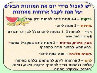 יש לאכול מידי יום את המזונות הבאים על מנת לקבל ארוחות מאוזנות : ירקות  –  3-4  מנות ליום לפחות ירק אחד טרי . פירות  –  2  מנות ליום . חלב  – לפחות  3 –4  כוסות ליום כולל לבן או יוגורט  ( עדיפות לחלב סויה ) בשר ,  ביצים ,  גבינות  –  3  מנות ליום במקביל אפשר להשתמש במוצר סויה כתחליף . דגנים מלאים  – מנה אחת ליום . לחם  –  3  פרוסות ליום .  להשתמש בלחם מחיטה מלאה ולהכנת כריך להוסיף ירקות ,  ביצה ,  גבינה ,  חומוס ,  אבוקדו ,  טחינה . יש לשתות הרבה  מים   9-12  כוסות ליום . 