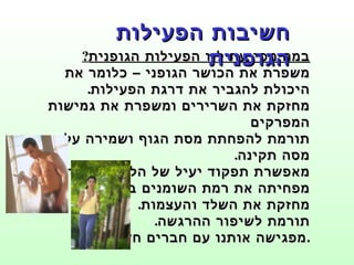 במה מסייעת לנו הפעילות הגופנית ? משפרת את הכושר הגופני – כלומר את היכולת להגביר את דרגת הפעילות . מחזקת את השרירים ומשפרת את גמישות המפרקים תורמת להפחתת מסת הגוף ושמירה על מסה תקינה . מאפשרת תפקוד יעיל של הלב וכלי הדם .  מפחיתה את רמת השומנים בדם . מחזקת את השלד והעצמות . תורמת לשיפור ההרגשה . מפגישה אותנו עם חברים חדשים . חשיבות הפעילות הגופנית 