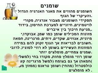 שומנים השומנים מהווים את מאגר האנרגיה הגדול  והעיקרי של הגוף . תפקידי השומנים :  מצבור אנרגיה ,  מקור לויטמינים ,  חיוניים למערכת החיסון ,  בידוד  , מניעת חיכוך בין איברים . מזונות המכילים שומן כמו שמן ,  אבוקדו ,  מיונית ,  אגוזים ,  שקדים ,  זיתים ,  מרגרינה ,  חמאה חשובים לבריאות אך הגוף זקוק להם במידה . המזונות העשירים בשומן לא רווי לסוגיו ,  לרוב שמנים צמחיים ,  מומלצים יותר . שומן רווי מומלץ פחות ,  מקורו בחי  ( למשל חמאה )  אך גם בצומח  ( למשל מרגרינה קשה ) כולסטרול  ( מהחי )  ושומן טראנס  ( ממזון מעובד )  לא מומלצים .  