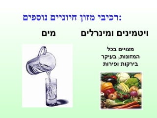 מים ויטמינים ומינרלים רכיבי מזון חיוניים נוספים : מצויים בכל המזונות ,  בעיקר בירקות ופירות 