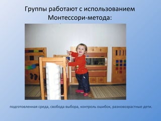 Группы работают с использованием Монтессори-метода : подготовленная среда, свобода выбора, контроль ошибок, разновозрастные дети. 