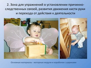 2.  Зона для упражнений в установлении причинно-следственных связей, развития движения кисти руки  и перехода от действия к деятельности Основные материалы - моторные модули и коробочки с шариками 