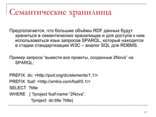 Семантические хранилища Предполагается, что большие объёмы  RDF  данных будут храниться в семантических хранилищах и для доступа к ним использоваться язык запросов  SPARQL , который находится в стадии стандартизации  W3C –  аналог  SQL  для  RDBMS. Пример запроса “вывести все проекты, созданные  2Nova ” на  SPARQL : PREFIX  dc: <http://purl.org/dc/elements/1.1/> PREFIX  foaf: <http://xmlns.com/foaf/0.1/> SELECT  ?title WHERE  { ?project foaf:name “2Nova”. ?project  dc:title ?title} 