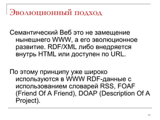 Эволюционный подход Семантический Веб это не замещение нынешнего  WWW , а его эволюционное развитие.  RDF/XML  либо внедряется внутрь  HTML  или доступен по  URL. По этому принципу уже широко используются в  WWW RDF- данные с использованием словарей  RSS, FOAF  ( Friend Of A Friend ) , DOAP  ( Description Of A Project ). 