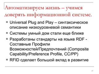 Автоматизируем жизнь – учимся доверять информационной системе. Universal Plug and Play – синтаксическое описание низкоуровневой семантики Системы умный дом стали еще ближе Разработаны стандарты на языке RDF - Составные Профили Возможностей/Предпочтений (Composite Capability/Preference Profile, CC/PP) RFID  сделает большой вклад в развитие 