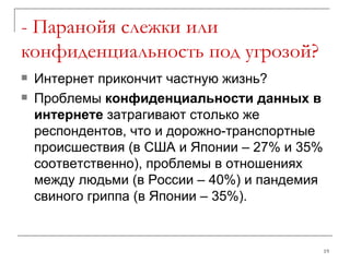 - Паранойя слежки или конфиденциальность под угрозой? Интернет прикончит частную жизнь? Проблемы  конфиденциальности данных в интернете  затрагивают столько же респондентов, что и дорожно-транспортные происшествия (в США и Японии – 27% и 35% соответственно), проблемы в отношениях между людьми (в России – 40%) и пандемия свиного гриппа (в Японии – 35%).  