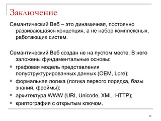 Заключение Семантический Веб – это динамичная, постоянно развивающаяся концепция, а не набор комплексных, работающих систем. Семантический Веб создан не на пустом месте. В него заложены фундаментальные основы : графовая модель представления полуструктурированных данных  (OEM, Lore); формальная логика   (логика первого порядка, базы знаний, фреймы) ; архитектура  WWW  ( URI, Unicode, XML, HTTP); криптография с открытым ключом. 