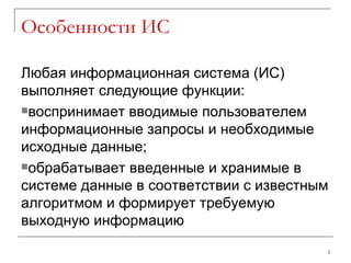 Особенности ИС Любая информационная система (ИС) выполняет следующие функции: воспринимает вводимые пользователем информационные запросы и необходимые исходные данные; обрабатывает введенные и хранимые в системе данные в соответствии с известным алгоритмом и формирует требуемую выходную информацию 