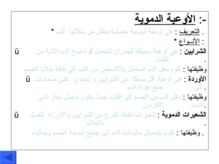 الأوعية الدموية   :- *  التعريف   :  هي أوعية أنبوبية عضلية ينتقل من خلالها  الدم   .  *  الأنــواع   :  الشرايين   :  هي أوعية سميكة الجدران لتتحمل قوة ضخ الدم الآتية من  .   القلب   . وظيفتها  :  تقوم بنقل الدم المحمل بالأكسجين من اللب إلى كافة خلايا الجسم   الأوردة   :  هي أوعية أقل سمكاً  من الشرايين و تحتوي  على صمامات كي   .   تمنع عودة الدم   . وظيفتها  :  تنقل الدم من الجسم إلى القلب حيث يكون محمل بغاز ثاني أكسيد  .   الكربون  . الشعيرات الدموية   :  شعيرات دقيقة تتفرع من الشرايين والأوردة  تتصل  .   .   بالخلايا   . وظيفتها  :  تقوم بإيصال مكونات الدم الى جميع أنسجة الجسم وخلاياه   .  