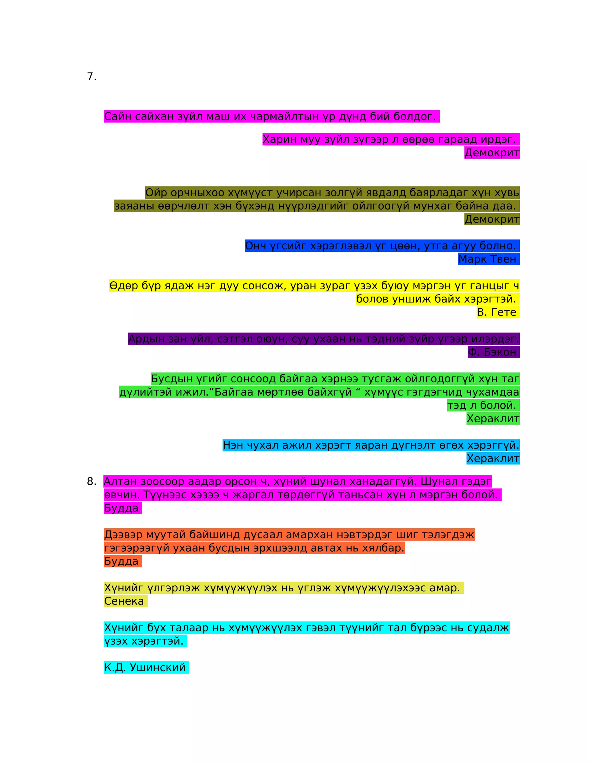 7.


     Сайн сайхан зүйл маш их чармайлтын үр дүнд бий болдог.

                               Харин муу зүйл зүгээр л өөрөө гараад ирдэг.
                                                                 Демокрит


           Ойр орчныхоо хүмүүст учирсан золгүй явдалд баярладаг хүн хувь
      заяаны өөрчлөлт хэн бүхэнд нүүрлэдгийг ойлгоогүй мунхаг байна даа.
                                                               Демокрит

                            Онч үгсийг хэрэглэвэл үг цөөн, утга агуу болно.
                                                                 Марк Твен

     Өдөр бүр ядаж нэг дуу сонсож, уран зураг үзэх буюу мэргэн үг ганцыг ч
                                              болов уншиж байх хэрэгтэй.
                                                                   В. Гете

        Ардын зан үйл, сэтгэл оюун, суу ухаан нь тэдний зүйр үгээр илэрдэг.
                                                                  Ф. Бэкон

            Бусдын үгийг сонсоод байгаа хэрнээ тусгаж ойлгодоггүй хүн таг
       дүлийтэй ижил.”Байгаа мөртлөө байхгүй “ хүмүүс гэгдэгчид чухамдаа
                                                             тэд л болой.
                                                                Хераклит

                        Нэн чухал ажил хэрэгт яаран дүгнэлт өгөх хэрэггүй.
                                                                 Хераклит

8. Алтан зоосоор аадар орсон ч, хүний шунал ханадаггүй. Шунал гэдэг
   өвчин. Түүнээс хэзээ ч жаргал төрдөггүй таньсан хүн л мэргэн болой.
   Будда

     Дээвэр муутай байшинд дусаал амархан нэвтэрдэг шиг тэлэгдэж
     гэгээрээгүй ухаан бусдын эрхшээлд автах нь хялбар.
     Будда

     Хүнийг үлгэрлэж хүмүүжүүлэх нь үглэж хүмүүжүүлэхээс амар.
     Сенека

     Хүнийг бүх талаар нь хүмүүжүүлэх гэвэл түүнийг тал бүрээс нь судалж
     үзэх хэрэгтэй.

     К.Д. Ушинский
 