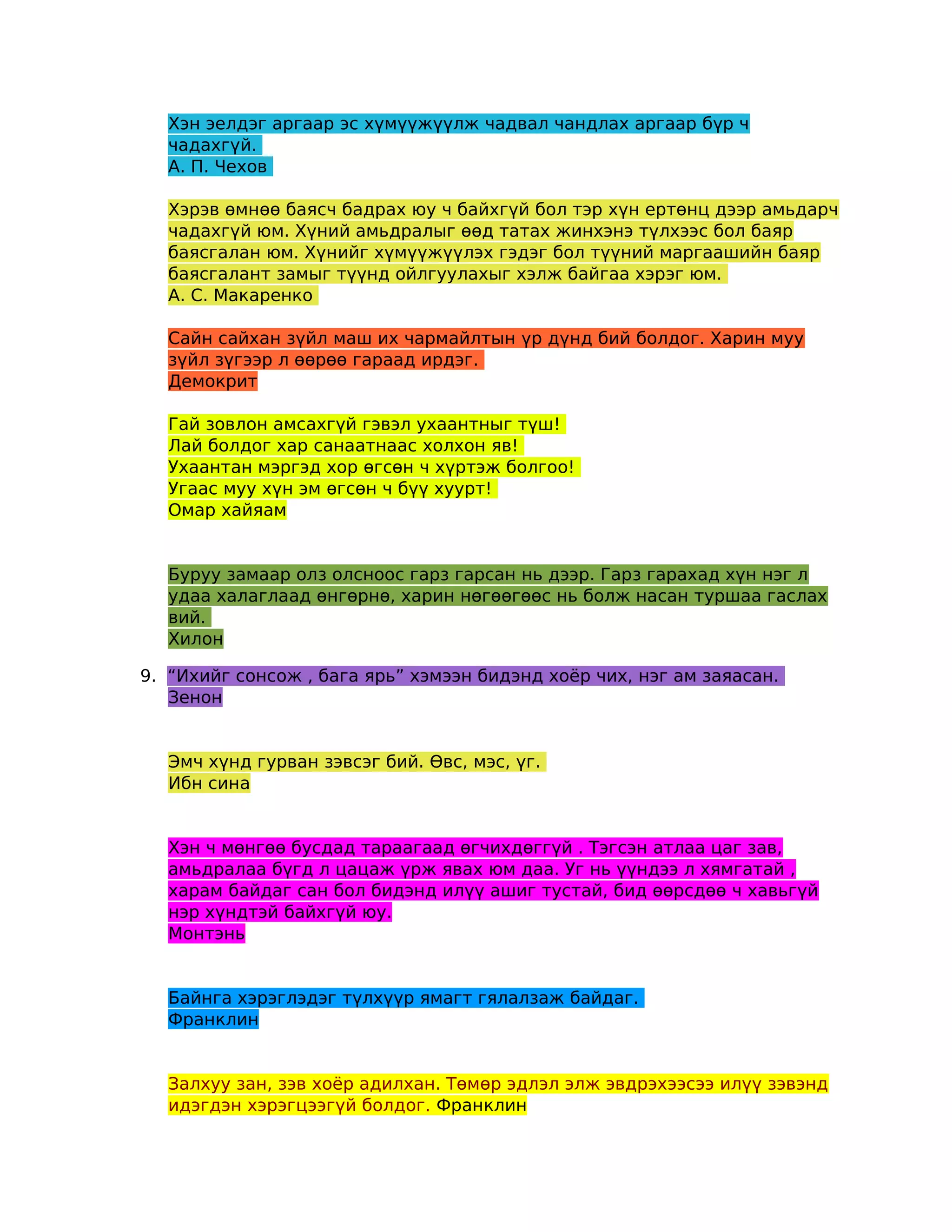 Хэн эелдэг аргаар эс хүмүүжүүлж чадвал чандлах аргаар бүр ч
  чадахгүй.
  А. П. Чехов

  Хэрэв өмнөө баясч бадрах юу ч байхгүй бол тэр хүн ертөнц дээр амьдарч
  чадахгүй юм. Хүний амьдралыг өөд татах жинхэнэ түлхээс бол баяр
  баясгалан юм. Хүнийг хүмүүжүүлэх гэдэг бол түүний маргаашийн баяр
  баясгалант замыг түүнд ойлгуулахыг хэлж байгаа хэрэг юм.
  А. С. Макаренко

  Сайн сайхан зүйл маш их чармайлтын үр дүнд бий болдог. Харин муу
  зүйл зүгээр л өөрөө гараад ирдэг.
  Демокрит

  Гай зовлон амсахгүй гэвэл ухаантныг түш!
  Лай болдог хар санаатнаас холхон яв!
  Ухаантан мэргэд хор өгсөн ч хүртэж болгоо!
  Угаас муу хүн эм өгсөн ч бүү хуурт!
  Омар хайяам


  Буруу замаар олз олсноос гарз гарсан нь дээр. Гарз гарахад хүн нэг л
  удаа халаглаад өнгөрнө, харин нөгөөгөөс нь болж насан туршаа гаслах
  вий.
  Хилон

9. “Ихийг сонсож , бага ярь” хэмээн бидэнд хоёр чих, нэг ам заяасан.
   Зенон


  Эмч хүнд гурван зэвсэг бий. Өвс, мэс, үг.
  Ибн сина


  Хэн ч мөнгөө бусдад тараагаад өгчихдөггүй . Тэгсэн атлаа цаг зав,
  амьдралаа бүгд л цацаж үрж явах юм даа. Уг нь үүндээ л хямгатай ,
  харам байдаг сан бол бидэнд илүү ашиг тустай, бид өөрсдөө ч хавьгүй
  нэр хүндтэй байхгүй юу.
  Монтэнь


  Байнга хэрэглэдэг түлхүүр ямагт гялалзаж байдаг.
  Франклин


  Залхуу зан, зэв хоёр адилхан. Төмөр эдлэл элж эвдрэхээсээ илүү зэвэнд
  идэгдэн хэрэгцээгүй болдог. Франклин
 