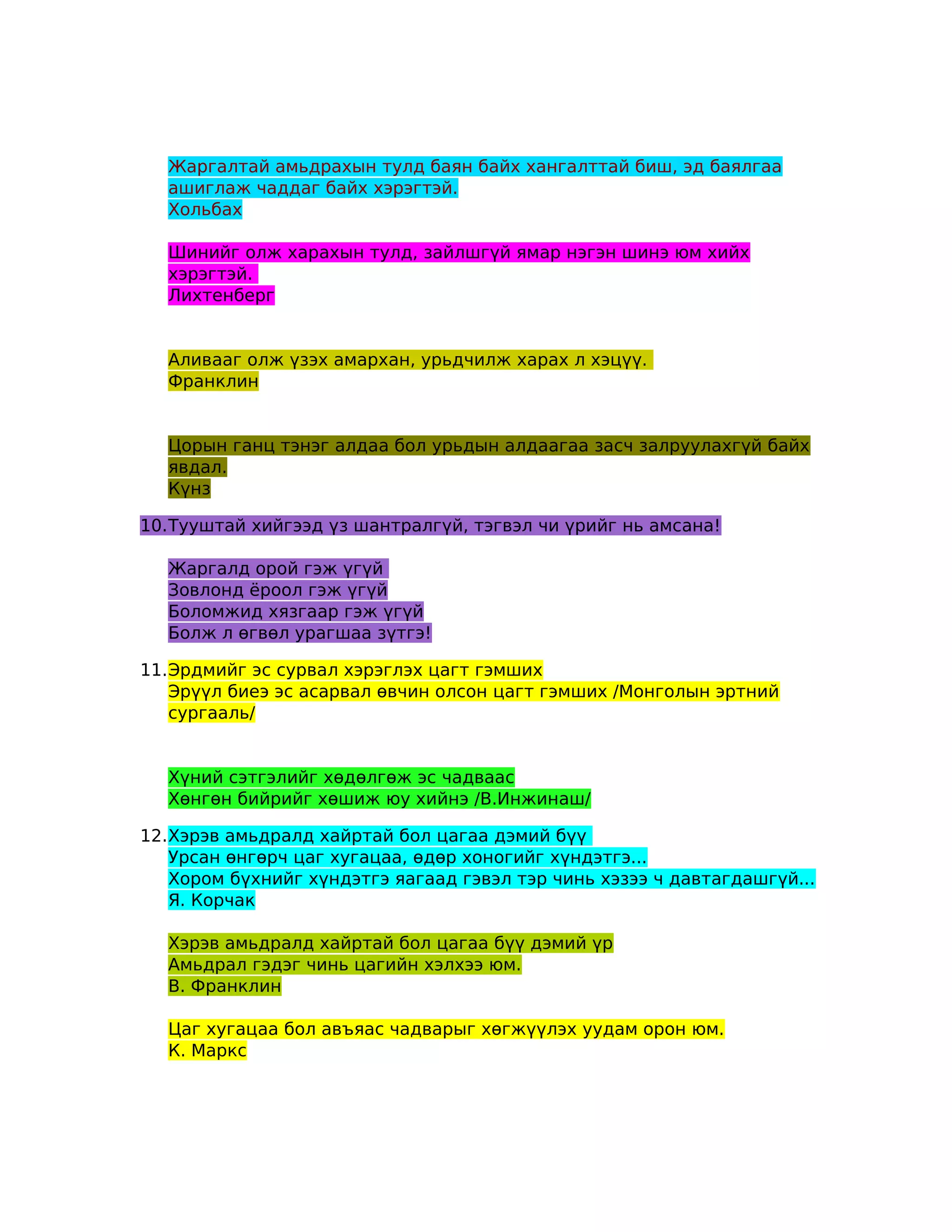Жаргалтай амьдрахын тулд баян байх хангалттай биш, эд баялгаа
  ашиглаж чаддаг байх хэрэгтэй.
  Хольбах

  Шинийг олж харахын тулд, зайлшгүй ямар нэгэн шинэ юм хийх
  хэрэгтэй.
  Лихтенберг


  Аливааг олж үзэх амархан, урьдчилж харах л хэцүү.
  Франклин


  Цорын ганц тэнэг алдаа бол урьдын алдаагаа засч залруулахгүй байх
  явдал.
  Күнз

10.Тууштай хийгээд үз шантралгүй, тэгвэл чи үрийг нь амсана!

  Жаргалд орой гэж үгүй
  Зовлонд ёроол гэж үгүй
  Боломжид хязгаар гэж үгүй
  Болж л өгвөл урагшаа зүтгэ!

11.Эрдмийг эс сурвал хэрэглэх цагт гэмших
   Эрүүл биеэ эс асарвал өвчин олсон цагт гэмших /Монголын эртний
   сургааль/


  Хүний сэтгэлийг хөдөлгөж эс чадваас
  Хөнгөн бийрийг хөшиж юу хийнэ /В.Инжинаш/

12.Хэрэв амьдралд хайртай бол цагаа дэмий бүү
   Урсан өнгөрч цаг хугацаа, өдөр хоногийг хүндэтгэ...
   Хором бүхнийг хүндэтгэ яагаад гэвэл тэр чинь хэзээ ч давтагдашгүй...
   Я. Корчак

  Хэрэв амьдралд хайртай бол цагаа бүү дэмий үр
  Амьдрал гэдэг чинь цагийн хэлхээ юм.
  В. Франклин

  Цаг хугацаа бол авъяас чадварыг хөгжүүлэх уудам орон юм.
  К. Маркс
 