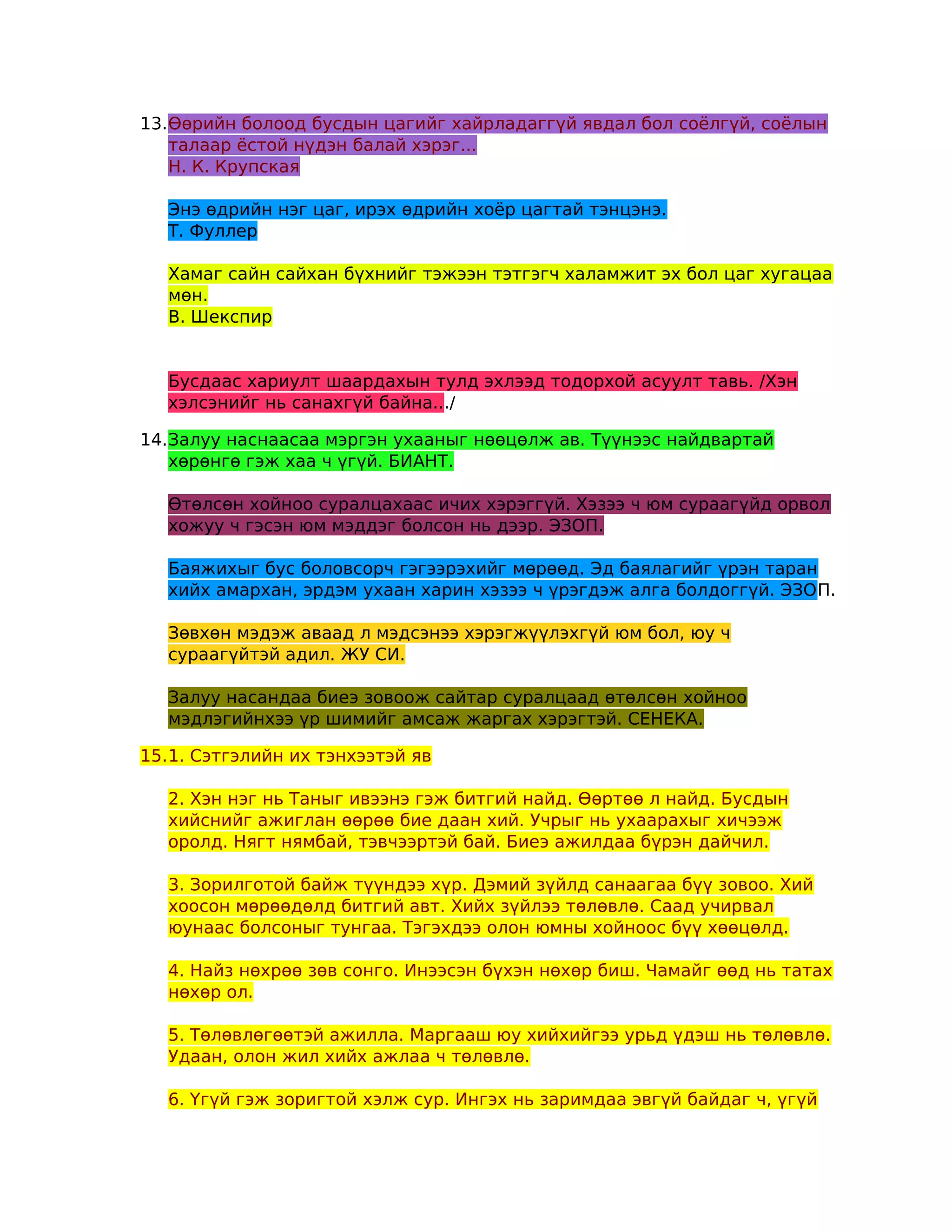 13.Өөрийн болоод бусдын цагийг хайрладаггүй явдал бол соёлгүй, соёлын
   талаар ёстой нүдэн балай хэрэг...
   Н. К. Крупская

  Энэ өдрийн нэг цаг, ирэх өдрийн хоёр цагтай тэнцэнэ.
  Т. Фуллер

  Хамаг сайн сайхан бүхнийг тэжээн тэтгэгч халамжит эх бол цаг хугацаа
  мөн.
  В. Шекспир


  Бусдаас хариулт шаардахын тулд эхлээд тодорхой асуулт тавь. /Хэн
  хэлсэнийг нь санахгүй байна.../

14.Залуу наснаасаа мэргэн ухааныг нөөцөлж ав. Түүнээс найдвартай
   хөрөнгө гэж хаа ч үгүй. БИАНТ.

  Өтөлсөн хойноо суралцахаас ичих хэрэггүй. Хэзээ ч юм сураагүйд орвол
  хожуу ч гэсэн юм мэддэг болсон нь дээр. ЭЗОП.

  Баяжихыг бус боловсорч гэгээрэхийг мөрөөд. Эд баялагийг үрэн таран
  хийх амархан, эрдэм ухаан харин хэзээ ч үрэгдэж алга болдоггүй. ЭЗОП.

  Зөвхөн мэдэж аваад л мэдсэнээ хэрэгжүүлэхгүй юм бол, юу ч
  сураагүйтэй адил. ЖУ СИ.

  Залуу насандаа биеэ зовоож сайтар суралцаад өтөлсөн хойноо
  мэдлэгийнхээ үр шимийг амсаж жаргах хэрэгтэй. СЕНЕКА.

15.1. Сэтгэлийн их тэнхээтэй яв

  2. Хэн нэг нь Таныг ивээнэ гэж битгий найд. Өөртөө л найд. Бусдын
  хийснийг ажиглан өөрөө бие даан хий. Учрыг нь ухаарахыг хичээж
  оролд. Нягт нямбай, тэвчээртэй бай. Биеэ ажилдаа бүрэн дайчил.

  3. Зорилготой байж түүндээ хүр. Дэмий зүйлд санаагаа бүү зовоо. Хий
  хоосон мөрөөдөлд битгий авт. Хийх зүйлээ төлөвлө. Саад учирвал
  юунаас болсоныг тунгаа. Тэгэхдээ олон юмны хойноос бүү хөөцөлд.

  4. Найз нөхрөө зөв сонго. Инээсэн бүхэн нөхөр биш. Чамайг өөд нь татах
  нөхөр ол.

  5. Төлөвлөгөөтэй ажилла. Маргааш юу хийхийгээ урьд үдэш нь төлөвлө.
  Удаан, олон жил хийх ажлаа ч төлөвлө.

  6. Үгүй гэж зоригтой хэлж сур. Ингэх нь заримдаа эвгүй байдаг ч, үгүй
 