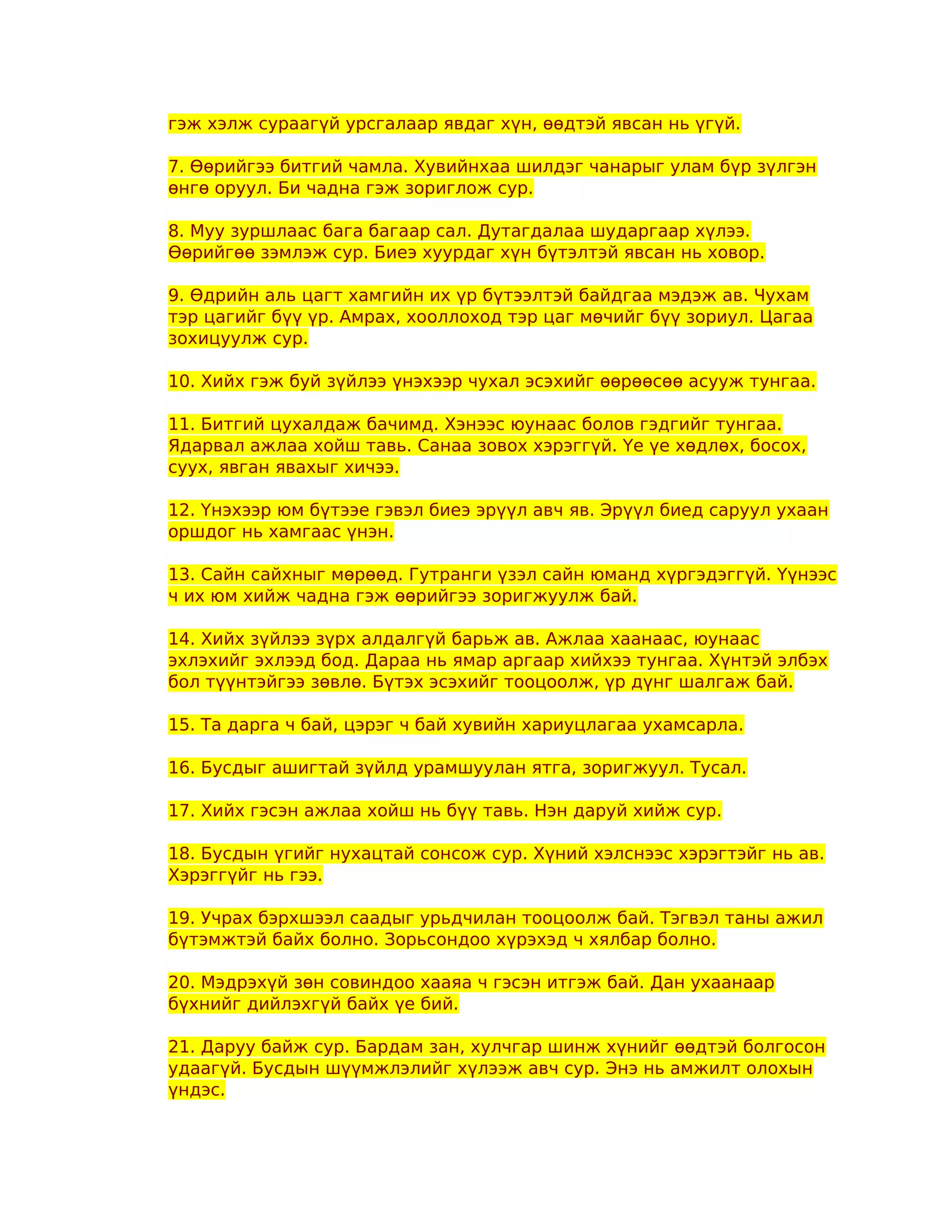 гэж хэлж сураагүй урсгалаар явдаг хүн, өөдтэй явсан нь үгүй.

7. Өөрийгээ битгий чамла. Хувийнхаа шилдэг чанарыг улам бүр зүлгэн
өнгө оруул. Би чадна гэж зориглож сур.

8. Муу зуршлаас бага багаар сал. Дутагдалаа шударгаар хүлээ.
Өөрийгөө зэмлэж сур. Биеэ хуурдаг хүн бүтэлтэй явсан нь ховор.

9. Өдрийн аль цагт хамгийн их үр бүтээлтэй байдгаа мэдэж ав. Чухам
тэр цагийг бүү үр. Амрах, хооллоход тэр цаг мөчийг бүү зориул. Цагаа
зохицуулж сур.

10. Хийх гэж буй зүйлээ үнэхээр чухал эсэхийг өөрөөсөө асууж тунгаа.

11. Битгий цухалдаж бачимд. Хэнээс юунаас болов гэдгийг тунгаа.
Ядарвал ажлаа хойш тавь. Санаа зовох хэрэггүй. Үе үе хөдлөх, босох,
суух, явган явахыг хичээ.

12. Үнэхээр юм бүтээе гэвэл биеэ эрүүл авч яв. Эрүүл биед саруул ухаан
оршдог нь хамгаас үнэн.

13. Сайн сайхныг мөрөөд. Гутранги үзэл сайн юманд хүргэдэггүй. Үүнээс
ч их юм хийж чадна гэж өөрийгээ зоригжуулж бай.

14. Хийх зүйлээ зүрх алдалгүй барьж ав. Ажлаа хаанаас, юунаас
эхлэхийг эхлээд бод. Дараа нь ямар аргаар хийхээ тунгаа. Хүнтэй элбэх
бол түүнтэйгээ зөвлө. Бүтэх эсэхийг тооцоолж, үр дүнг шалгаж бай.

15. Та дарга ч бай, цэрэг ч бай хувийн хариуцлагаа ухамсарла.

16. Бусдыг ашигтай зүйлд урамшуулан ятга, зоригжуул. Тусал.

17. Хийх гэсэн ажлаа хойш нь бүү тавь. Нэн даруй хийж сур.

18. Бусдын үгийг нухацтай сонсож сур. Хүний хэлснээс хэрэгтэйг нь ав.
Хэрэггүйг нь гээ.

19. Учрах бэрхшээл саадыг урьдчилан тооцоолж бай. Тэгвэл таны ажил
бүтэмжтэй байх болно. Зорьсондоо хүрэхэд ч хялбар болно.

20. Мэдрэхүй зөн совиндоо хааяа ч гэсэн итгэж бай. Дан ухаанаар
бүхнийг дийлэхгүй байх үе бий.

21. Даруу байж сур. Бардам зан, хулчгар шинж хүнийг өөдтэй болгосон
удаагүй. Бусдын шүүмжлэлийг хүлээж авч сур. Энэ нь амжилт олохын
үндэс.
 