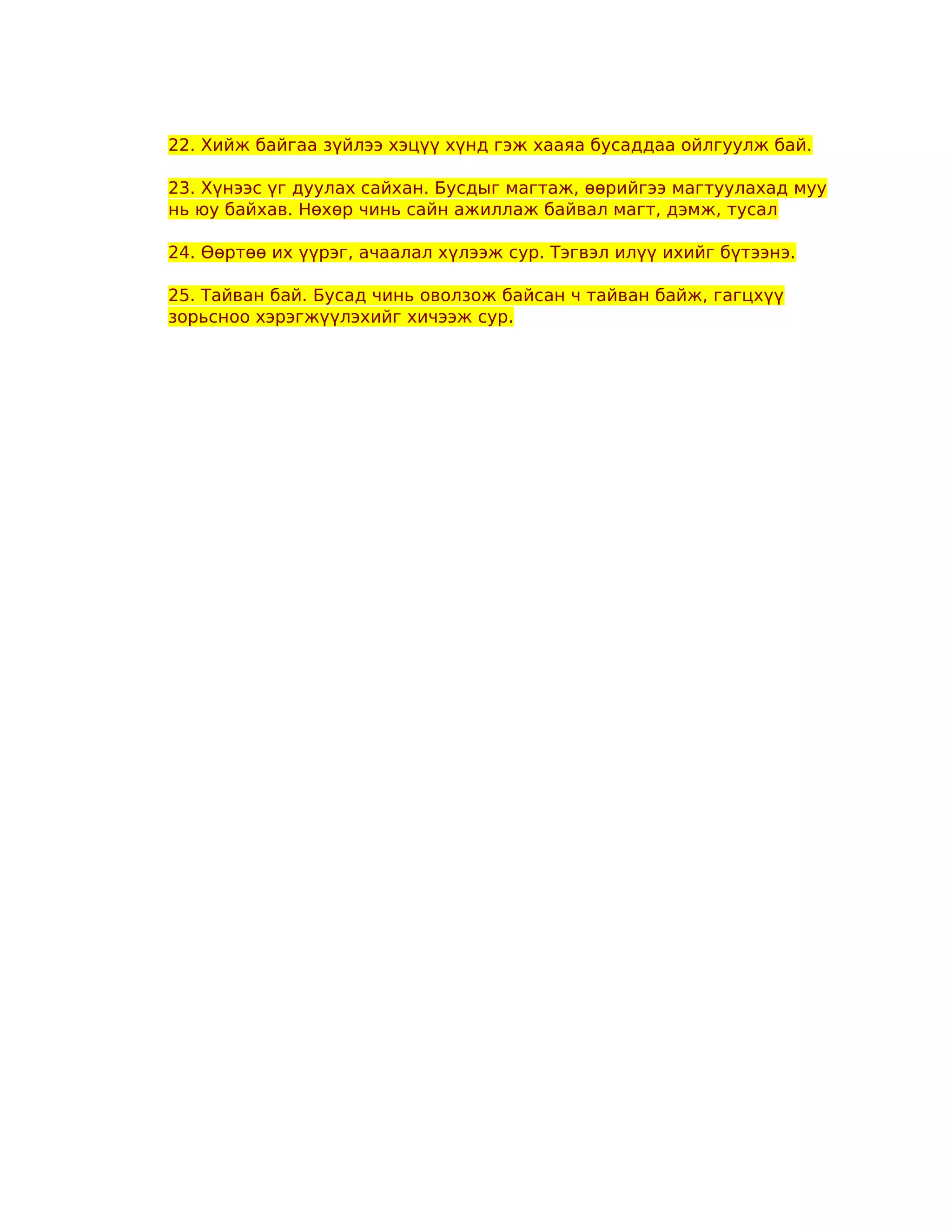 22. Хийж байгаа зүйлээ хэцүү хүнд гэж хааяа бусаддаа ойлгуулж бай.

23. Хүнээс үг дуулах сайхан. Бусдыг магтаж, өөрийгээ магтуулахад муу
нь юу байхав. Нөхөр чинь сайн ажиллаж байвал магт, дэмж, тусал

24. Өөртөө их үүрэг, ачаалал хүлээж сур. Тэгвэл илүү ихийг бүтээнэ.

25. Тайван бай. Бусад чинь оволзож байсан ч тайван байж, гагцхүү
зорьсноо хэрэгжүүлэхийг хичээж сур.
 