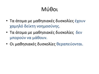 ΜύθοιΤα άτομα με μαθησιακές δυσκολίες έχουν χαμηλό δείκτη νοημοσύνης.Τα άτομα με μαθησιακές δυσκολίες δεν μπορούν να μάθουν.Οι μαθησιακές δυσκολίες θεραπεύονται.