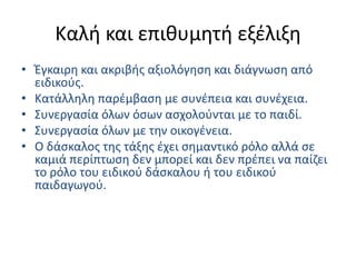 Καλή και επιθυμητή εξέλιξηΈγκαιρη και ακριβής αξιολόγηση και διάγνωση από ειδικούς.Κατάλληλη παρέμβαση με συνέπεια και συνέχεια.Συνεργασία όλων όσων ασχολούνται με το παιδί.Συνεργασία όλων με την οικογένεια.Ο δάσκαλος της τάξης έχει σημαντικό ρόλο αλλά σε καμιά περίπτωση δεν μπορεί και δεν πρέπει να παίζει το ρόλο του ειδικού δάσκαλου ή του ειδικού παιδαγωγού.