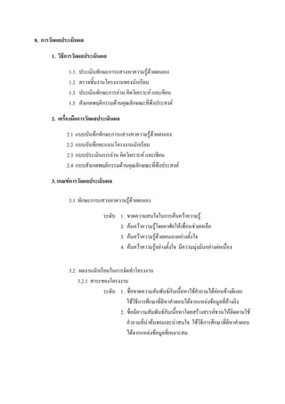 8. การวัดผลประเมินผล

       1. วิธีการวัดผลประเมินผล

              1.1.   ประเมินทักษะการแสวงหาความรูดวยตนเอง
                                                      
              1.2    ตรวจชิ้นงานโครงงานของนักเรียน
              1.3    ประเมินทักษะการอาน คิดวิเคราะห และเขียน
              1.5    สังเกตพฤติกรรมดานคุณลักษณะทีพึงประสงค
                                                    ่

       2. เครื่องมือการวัดผลประเมินผล

             2.1 แบบบันทึกทักษะการแสวงหาความรูดวยตนเอง
                                                   
             2.2 แบบบันทึกคะแนนโครงงานนักเรียน
             2.3 แบบประเมินการอาน คิดวิเคราะห และเขียน
             2.4 แบบสังเกตพฤติกรรมดานคุณลักษณะทีพึงประสงค
                                                     ่

       3. เกณฑการวัดผลประเมินผล

              3.1 ทักษะการแสวงหาความรูดวยตนเอง

                               ระดับ 1.   ขาดความสนใจในการคนควาความรู
                                     2.   คนควาความรูโดยอาศัยใหเพื่อนชวยเหลือ
                                     3.   คนควาความรูดวยตนเองอยางตั้งใจ
                                     4.   คนควาความรูอยางตั้งใจ มีความมุงมั่นอยางตอเนื่อง


              3.2 ผลงานนักเรียนในการจัดทําโครงงาน
                  3.2.1 สาระของโครงงาน
                             ระดับ 1. ชื่อขาดความสัมพันธกับเนื้อหาใชคําถามไดคอนขางดีและ
                                      ใชวิธีการศึกษาที่ดหาคําตอบไดจากแหลงขอมูลที่อางอิง
                                                         ี
                                   2. ชื่อมีความสัมพันธกับเนือหาโดยสรางสรรคชวนใหติดตามใช
                                                              ้
                                      คําถามที่นาคนพบและนาสนใจ ใชวิธีการศึกษาที่ดหาคําตอบ
                                                                                       ี
                                      ไดจากแหลงขอมูลที่เหมาะสม
 