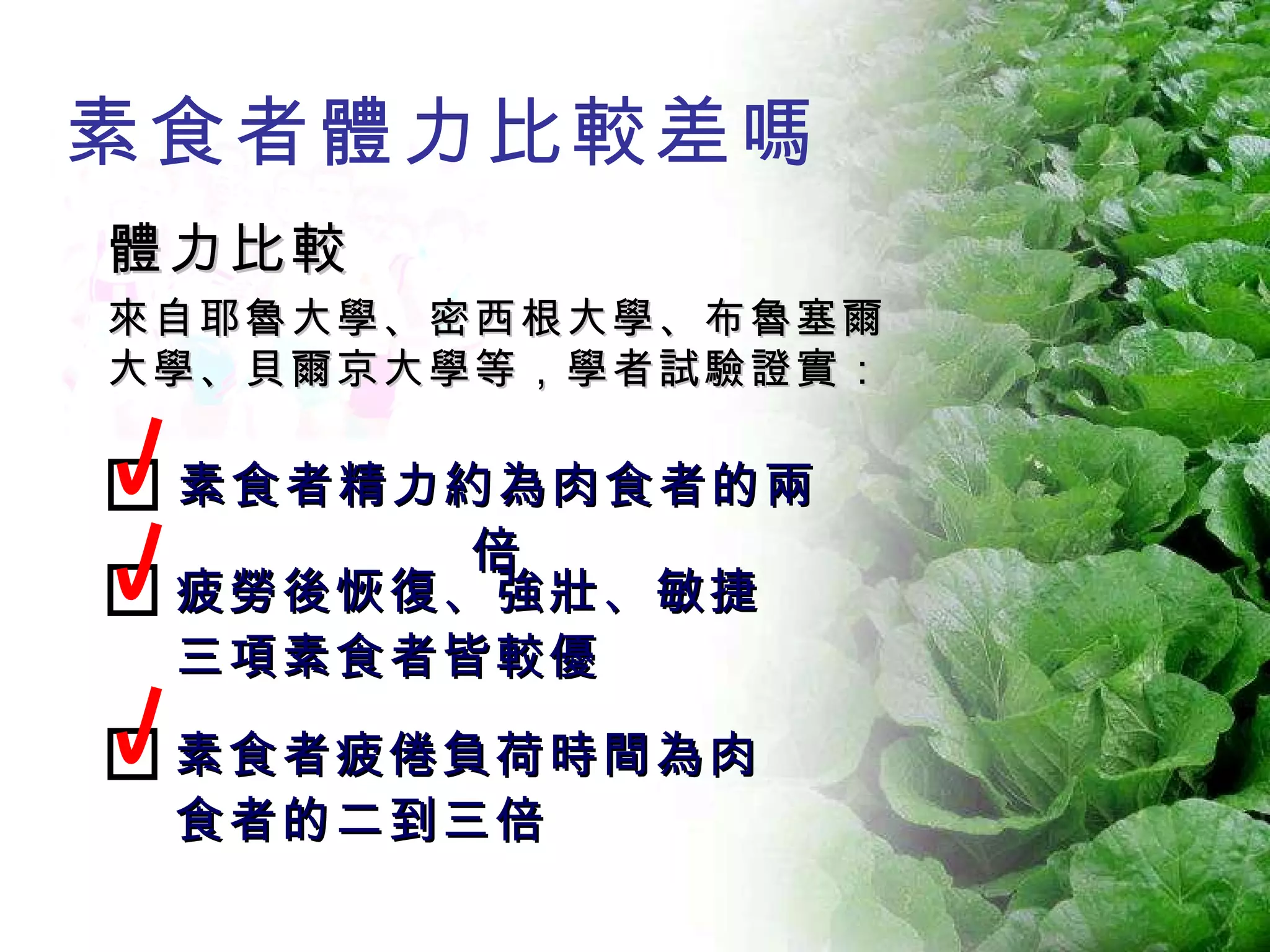 素食者體力比較差嗎 體力比較 來自耶魯大學、密西根大學、布魯塞爾大學、貝爾京大學等，學者試驗證實： 素食者精力約為肉食者的兩倍 疲勞後恢復、強壯、敏捷三項素食者皆較優 素食者疲倦負荷時間為肉食者的二到三倍 