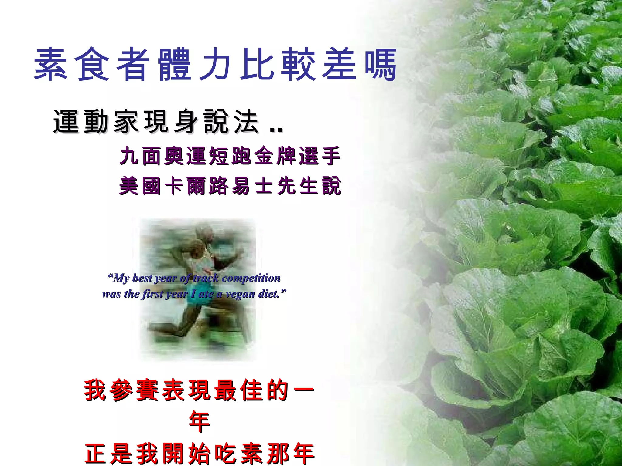 素食者體力比較差嗎 運動家現身說法 .. 九面奧運短跑金牌選手 美國卡爾路易士先生說 我參賽表現最佳的一年 正是我開始吃素那年 “ My best year of track competition  was the first year I ate a vegan diet.”  