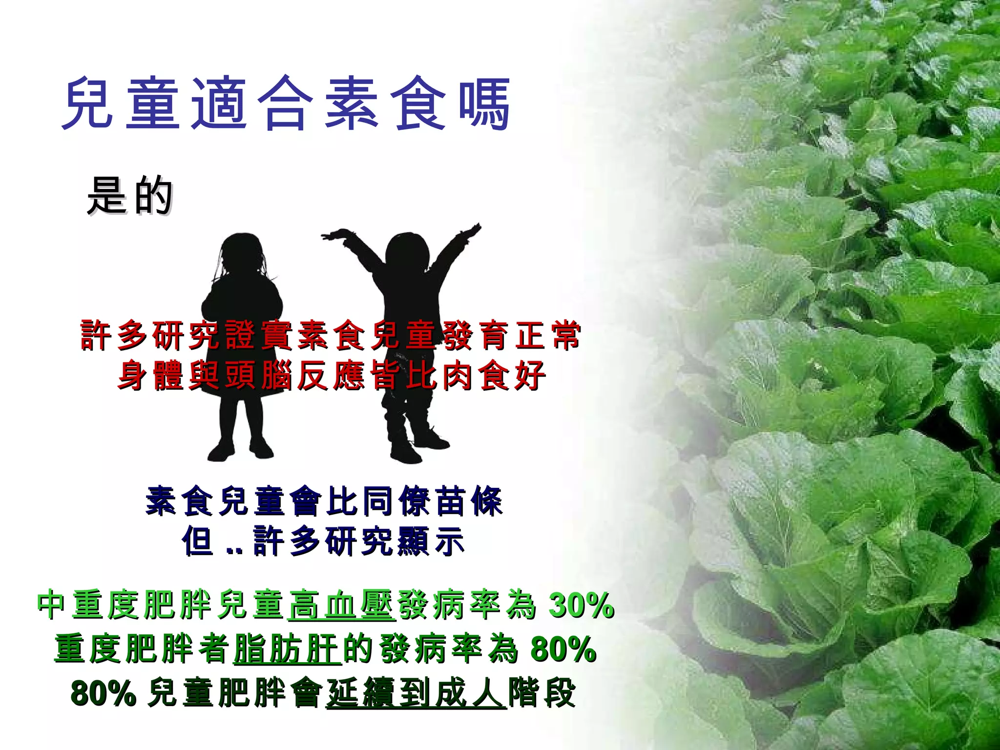 兒童適合素食嗎 是的 中重度肥胖兒童 高血壓 發病率為 30% 重度肥胖者 脂肪肝 的發病率為 80% 80% 兒童肥胖會 延續到成人 階段 許多研究證實素食兒童發育正常 身體與頭腦反應皆比肉食好 素食兒童會比同僚苗條 但 .. 許多研究顯示 
