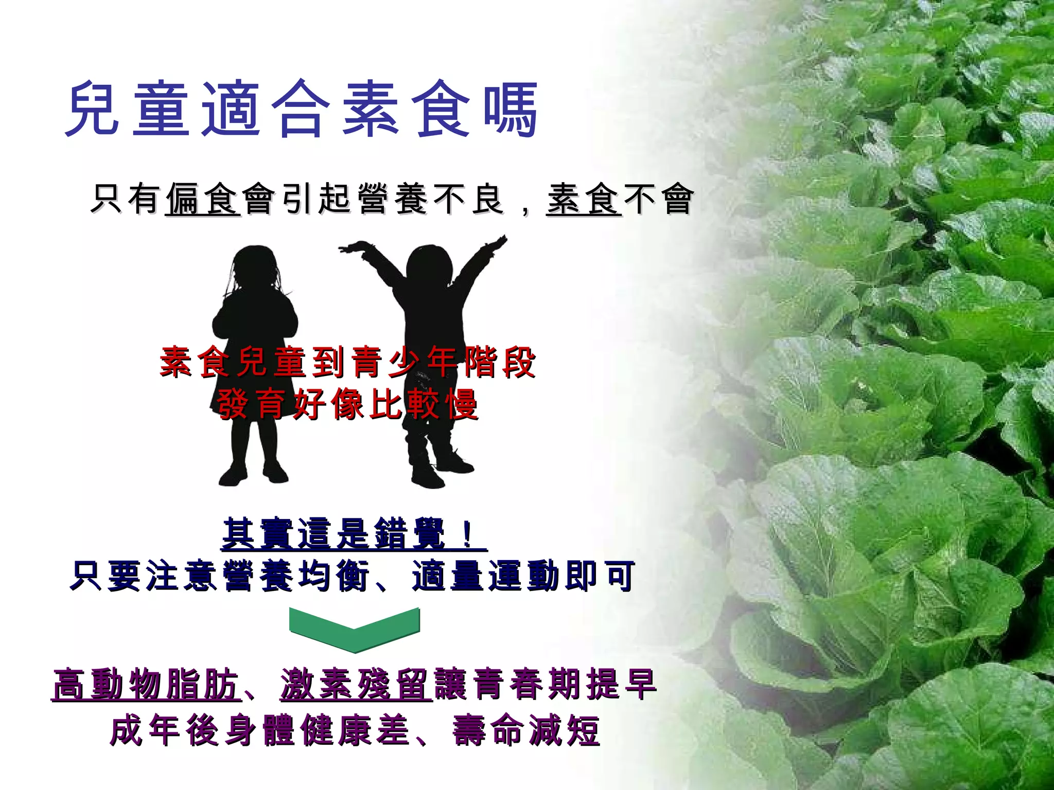 只有 偏食 會引起營養不良， 素食 不會 高動物脂肪 、 激素殘留 讓青春期提早 成年後身體健康差、壽命減短 素食兒童到青少年階段 發育好像比較慢 其實這是錯覺 ！ 只要注意營養均衡、適量運動即可 兒童適合素食嗎 