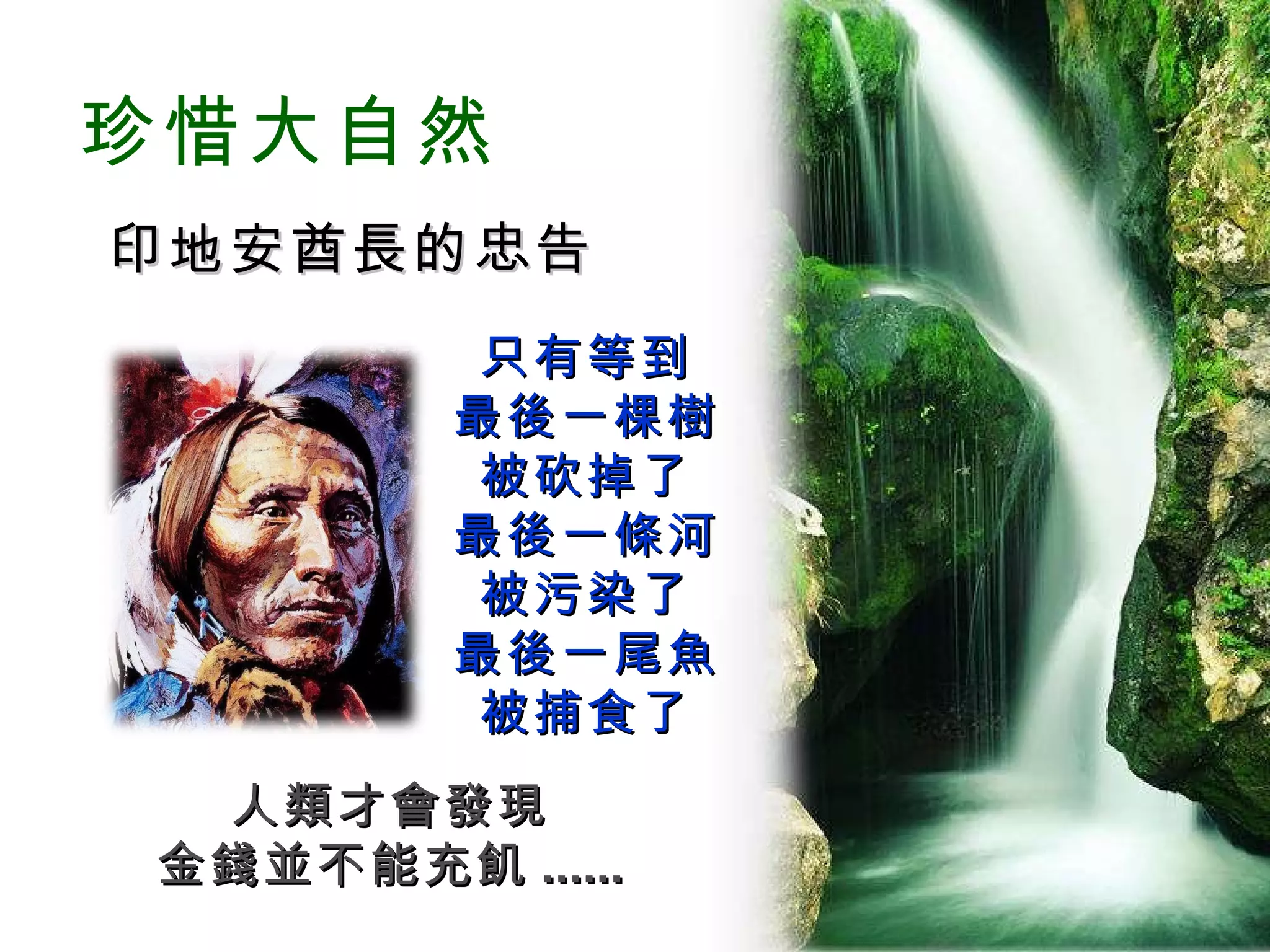 珍惜大自然 印地安酋長的忠告 只有等到 最後一棵樹 被砍掉了 最後一條河 被污染了 最後一尾魚 被捕食了 人類才會發現 金錢並不能充飢 ...... 
