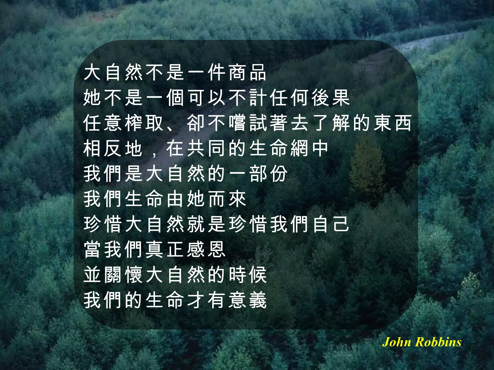 大自然不是一件商品 她不是一個可以不計任何後果 任意榨取、卻不嚐試著去了解的東西 相反地，在共同的生命網中 我們是大自然的一部份 我們生命由她而來 珍惜大自然就是珍惜我們自己 當我們真正感恩 並關懷大自然的時候 我們的生命才有意義 John Robbins 