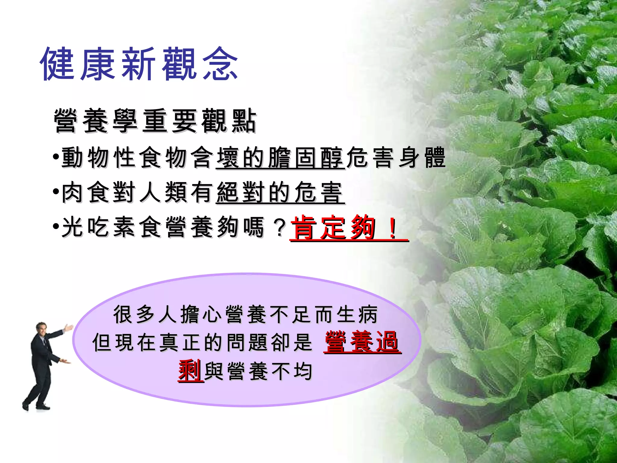 健康新觀念 營養學重要觀點 動物性食物含 壞的膽固醇 危害身體 肉食對人類有 絕對的危害 光吃素食營養夠嗎？ 很多人擔心營養不足而生病 但現在真正的問題卻是   營養過剩 與營養不均 肯定夠！ 