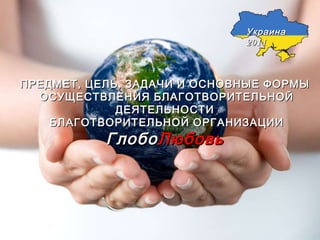 ПРЕДМЕТ, ЦЕЛЬ, ЗАДАЧИ И ОСНОВНЫЕ ФОРМЫ ОСУЩЕСТВЛЕНИЯ БЛАГОТВОРИТЕЛЬНОЙ ДЕЯТЕЛЬНОСТИ БЛАГОТВОРИТЕЛЬНОЙ ОРГАНИЗАЦИИ Глобо Любовь Украина 2011 