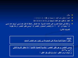 مثال : العدد  2  نظيره هو العدد  -2  بحيث ان  2+- 2 =-2+2 =  العدد  -5  نظيره هو العدد  5  بحيث ان  -5 +5 = 5+-5 =  و كذلك في عملية الضرب على الأعداد النسبية  عدا الصفر  ,  لاحظ انه لكل عدد نسبي أ يوجد عدد نسبي  1     أ بحيث ان  أ     1     أ  =1 ( العنصر المحايد ) ,  العنصر  1     أ يسمى نظير العنصر أ و هذا يقودنا للتعريف التالي : العنصر المحايد والنظير تعريف : لتكن  *  عملية ثنائية معرفة على المجموعة س  , ليكن ه هو العنصر المحايد .  يسمى العنصر ب هو نظير العنصر أ بالنسبة للعملية الثنائية  *  اذا تحقق الشرط التالي : أ  *  ب   ب * أ  = ه و سوف نرمز لنظير  أ  بالرمز (- أ ) و يقرا نظير أ   التالي 