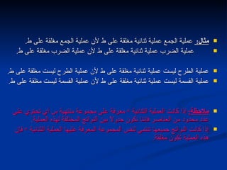 مثال :  عملية الجمع عملية ثنائية مغلقة على ط لأن عملية الجمع مغلقة على ط . عملية الضرب عملية ثنائية مغلقة على ط لأن عملية الضرب مغلقة على ط . عملية الطرح ليست عملية ثنائية مغلقة على ط لأن عملية الطرح ليست مغلقة على ط . عملية القسمة ليست عملية ثنائية مغلقة على ط لأن عملية القسمة ليست مغلقة على ط . ملاحظة :   إذا كانت العملية الثنائية  *  معرفة على مجموعة منتهية س أي تحتوي على عدد محدود من العناصر فإننا نكون جدولاً بين النواتج المختلفة لهذه العملية .  إذا كانت النواتج جميعها تنتمي لنفس المجموعة المعرفة عليها العملية الثنائية  *  فإن هذه العملية تكون مغلقة . مجاميع الأعداد  التالي 