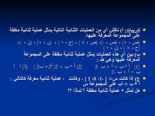 تدريبات :   أ )  ناقش أي من العمليات الثنائية التالية يمثل عملية ثنائية مغلقة على المجموعة المعرفة عليها : ( ص ،  +)  ،  ( ص ،  -) ،  ( ص ،  × )  ،  ( ح ،  ÷ )  ،  ( ن ،  +)  ،  ( ن ،  -) ،  ( ح ،  × )  ،  ( ن ،  ÷ )  ب )  بين أي هذه العمليات يمثل عملية ثنائية مغلقة على المجموعة المعرفة عليها وهي طـ  : (1)  أ  *  ب  =  أ  +  ب  -2  (2)  أ  *  ب  = 2(  أ 2+  ب 2 )  (3)  أ    ب  =  أ  +  ب  -2  ج )  إذا كانت س = { -1 ،  0 ،  1 }  ، وكانت    عملية ثنائية معرفة كالتالي  :  أ  *  ب  =  أب على المجموعة س هل تمثل  *  عملية ثنائية مغلقة ؟ لماذا ؟؟ مجاميع الأعداد  التالي 