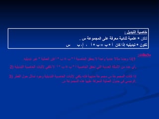 خاصية التبديل ملاحظات :   1) إذا وجدنا مثالاً عددياً واحداً لا يحقق الخاصية أ  *  ب  =  ب  *  أ فإن العملية  *  غير تبديليه .   2)  أي عدد من الأمثلة العددية التي تحقق الخاصية أ  *  ب  =  ب  *  أ  لا تكفي لإثبات الخاصية التبديلية . 3)  إذا كانت المجموعة س مجموعة منتهية فإنه يكفي لإثبات الخاصية التبديلية وجود تماثل حول القطر الرئيسي في جدول العملية المعرفة عليها هذه المجموعة س . التالي خاصية التبديل  :   لتكن  *  علمية ثنائية معرفة على المجموعة س  . تكون  *  تبديليه إذا كان  أ  *  ب  =  ب  *  أ  ،    أ، ب    س 