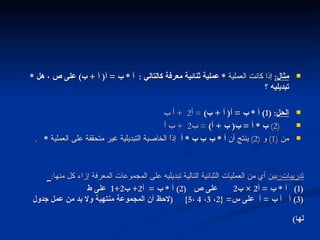 تدريبات :  بين أي من العمليات الثنائية التالية تبديليه على المجموعات المعرفة إزاء كل منها :   (1)  أ  *  ب  =  أ 2 ×  ب 2  على ص  (2)  أ  *  ب  =  أ 2+  ب 2+1  على ط  (3)  أ    ب  =  أ  على س = {2 ،  3 ،  4  ، 5}  ( لاحظ أن المجموعة منتهية ولا بد من عمل جدول لها )   مثال :   إذا كانت العملية  *  عملية ثنائية معرفة كالتالي  :  أ  *  ب  =  أ (  أ  +  ب )  على ص ، هل  *  تبديليه ؟ الحل : (1)  أ  *  ب  =  أ (  أ  +  ب )  =  أ 2  +  أ ب  (2)   ب  *  أ  =  ب (  ب  +  أ )  =  ب 2  +  ب أ  من  (1)  و  (2)  ينتج أن  أ  *  ب    ب  *  أ  إذاً الخاصية التبديلية غير متحققة على العملية  *   .   خاصية التبديل التالي 