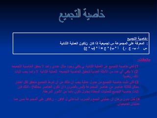 خاصية التجميع خاصية التجميع : تكون العملية الثنائية     المعرفة على المجموعة س تجميعية إذا كان  : ( أ  *  ب ) *  ج  =  أ  * ( ب  *  ج )  ،    أ، ب، ج    س ملاحظات :   1)  لنفي خاصية التجميع عن العملية الثنائية    يكفي وجود مثال عددي واحد لا يحقق الخاصية التجميعه  2)  لا يكفي أي عدد من الأمثلة العددية لتحقيق الخاصية التجميعه  للعملية الثنائية     وإنما يجب إثبات ذلك رياضياً 3)  لكي نثبت خاصية التجميع من جدول عملية يجب أن نتأكد من أن شرط التجميع متحقق لكل اختيار ممكن لثلاثة عناصر من عناصر المجموعة  ( ليس بالضرورة أن تكون العناصر مختلفة )  ، لذلك فإن إثبات خاصية التجميع للعمليات المعطاة بجدول تكون دائماً من الأمور المرهقة . 4)  يُقبل بدون برهان أن عمليتي الجمع والضرب الساعاتي    ­­ ن ،   ­­ ن على المجموعة صن هما عمليتان تجميعيتان . التالي 