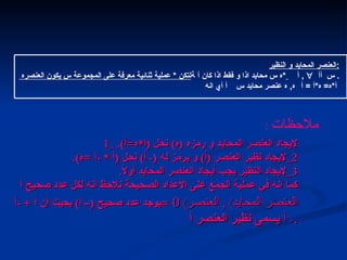 1_  لإيجاد العنصر المحايد و رمزه  ( ه )  نحل  ( ا * ه = أ ). 2_ لإيجاد نظير العنصر  ( أ )  و يرمز له  (-  أ )  نحل  ( أ  * - أ  = ه ). 3_ لإيجاد النظير يجب أيجاد العنصر المحايد أولاً . كما انه في عملية الجمع على الأعداد الصحيحة نلاحظ انه لكل عدد صحيح أ يوجد عدد صحيح  (–  أ )  بحيث أن أ  + - أ  =     ( العنصر المحايد ) ,  العنصر  -  أ  يسمى نظير العنصر أ . العنصر المحايد والنظير العنصر المحايد و النظير : لتكن  *  عملية ثنائية معرفة على المجموعة س يكون العنصره    س محايد اذا و فقط اذا كان أ * ه     أ  ,     أ    س . أي انه   أ    س ,  ه عنصر محايد    أ * ه =  ه * أ  =  أ   ملاحظات   :  التالي 