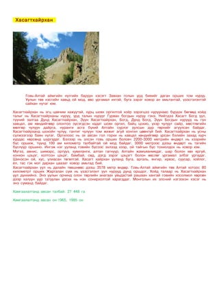 Хасагтхайрхан




      Говь-Алтай аймгийн нутгийн баруун хэсэгт Завхан голын урд биеийг даган орших том нуруу.
      Уулын төв хэсгийн хавьд ой мод, өвс ургамал ихтэй, буга зэрэг ховор ан амьтантай, үзэсгэлэнтэй
      сайхан нутаг юм.

Хасагтхайрхан нь эгц цавчим хажуутай, хурц шовх оргилтой хоёр зэрэгцээ нуруунаас бүрдэх бөгөөд хойд
талыг нь Хасагтхайрханы нуруу, урд талын нурууг Гурван богдын нуруу гэнэ. Нийтдээ Хасагт Богд уул,
түүний залгаа Дунд Хасагтхайрхан, Зүүн Хасагтхайрхан, Богд, Дунд Богд, Зүүн Богдын нурууд нь гүн
хавцал, ам хөндийгөөр олонтоо зүсэгдсэн хадат шовх оргил, байц цохио, үхэр чулуут сайр, мөстлөгийн
мөлгөр чулуун дайрга, нуранги асга бүхий Алтайн сүрлэг уулсын дүр төрхийг агуулсан байдаг.
Хасагтхайрханд шохойн чулуу, гантиг чулуун том жижиг агуй хонгил цөөнгүй бий. Хасагтхайрхан нь усны
сүлжээгээр баян нутаг. Оргилоос нь эх авсан гол горхи нь хавцал хөндийгөөр урсан бэлийн захад хүрч
хурдас хөрсөнд шургадаг. Бэлээр нь элсэн говь орших боловч 2200-3000 метрийн өндөрт нь хээрийн
бүс оршиж, түүнд 100 ам километр талбайтай ой мод байдаг. 3000 метрээс дээш өндөрт нь тагийн
бүслүүр оршино. Ингэж нэг ууланд говийн бүсээс эхлээд хээр, ой тайгын бүс тохиолдох нь ховор юм.
Мүгэз, авнис, шимэрс, ортууз, хувиланги, алтан гагнуур, Алтайн жамъяанмядаг, шар болон хөх яргуй,
хонхон цэцэг, холтсон цэцэг, бамбай, сөд, дэгд зэрэг цэцэгт болон өвслөг ургамал элбэг ургадаг.
Шинэсэн ой, хус, улиасан төгөлтэй. Хасагт хайрхан ууланд буга, аргаль, янгир, ирвэс, суусар, хойлог,
ёл, тас гэх мэт дархан цаазат ховор амьтад бий.
Хасагтхайрхан уул нь далайн төвшнөөс дээш 3578 метр өндөр. Говь-Алтай аймгийн төв Алтай хотоос 80
километрт орших Жаргалан сум нь үзэсгэлэнт уул нурууд дунд оршдог. Хойд талаар нь Хасагтхайрхан
уул дүнхийнэ. Энэ уулын орчинд олон төрлийн анагаах увьдастай рашаан хангай говийн хосолмол хөрсөн
дээр халуун уур татуулан урсах нь нэн сонирхолтой харагддаг. Монголын их элсний нэгээхэн хэсэг нь
энэ суманд байдаг.

Хамгаалалтанд авсан талбай: 27 448 га

Хамгаалалтанд авсан он:1965, 1995 он
 